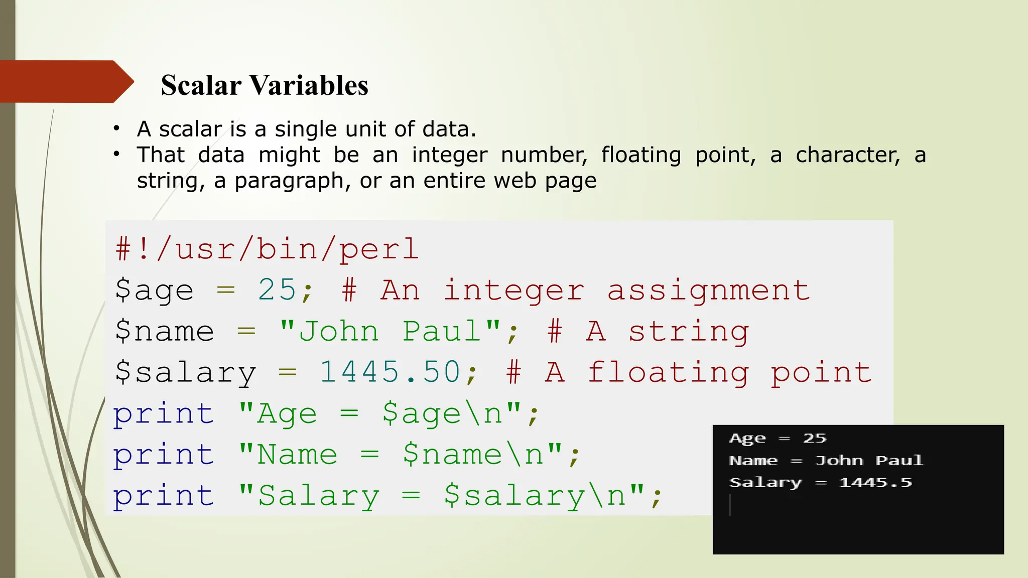 Scalar Variables
• A scalar is a single unit of data.
• That data might be an integer number, floating point, a character, a
string, a paragraph, or an entire web page
#!/usr/bin/perl
$age = 25; # An integer assignment
$name = "John Paul"; # A string
$salary = 1445.50; # A floating point
print "Age = $agen";
print "Name = $namen";
print "Salary = $salaryn";
 
