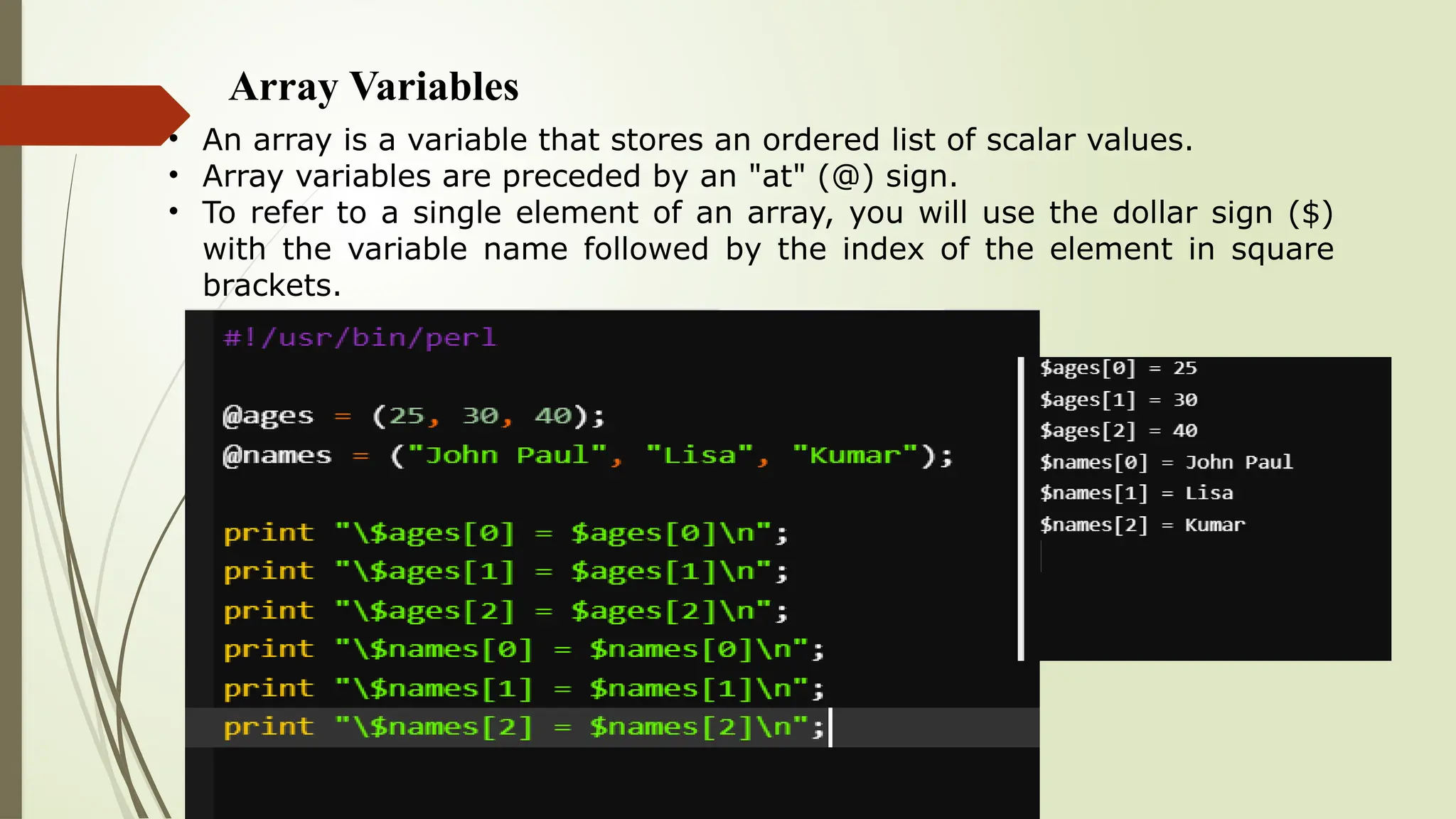 Array Variables
• An array is a variable that stores an ordered list of scalar values.
• Array variables are preceded by an "at" (@) sign.
• To refer to a single element of an array, you will use the dollar sign ($)
with the variable name followed by the index of the element in square
brackets.
 