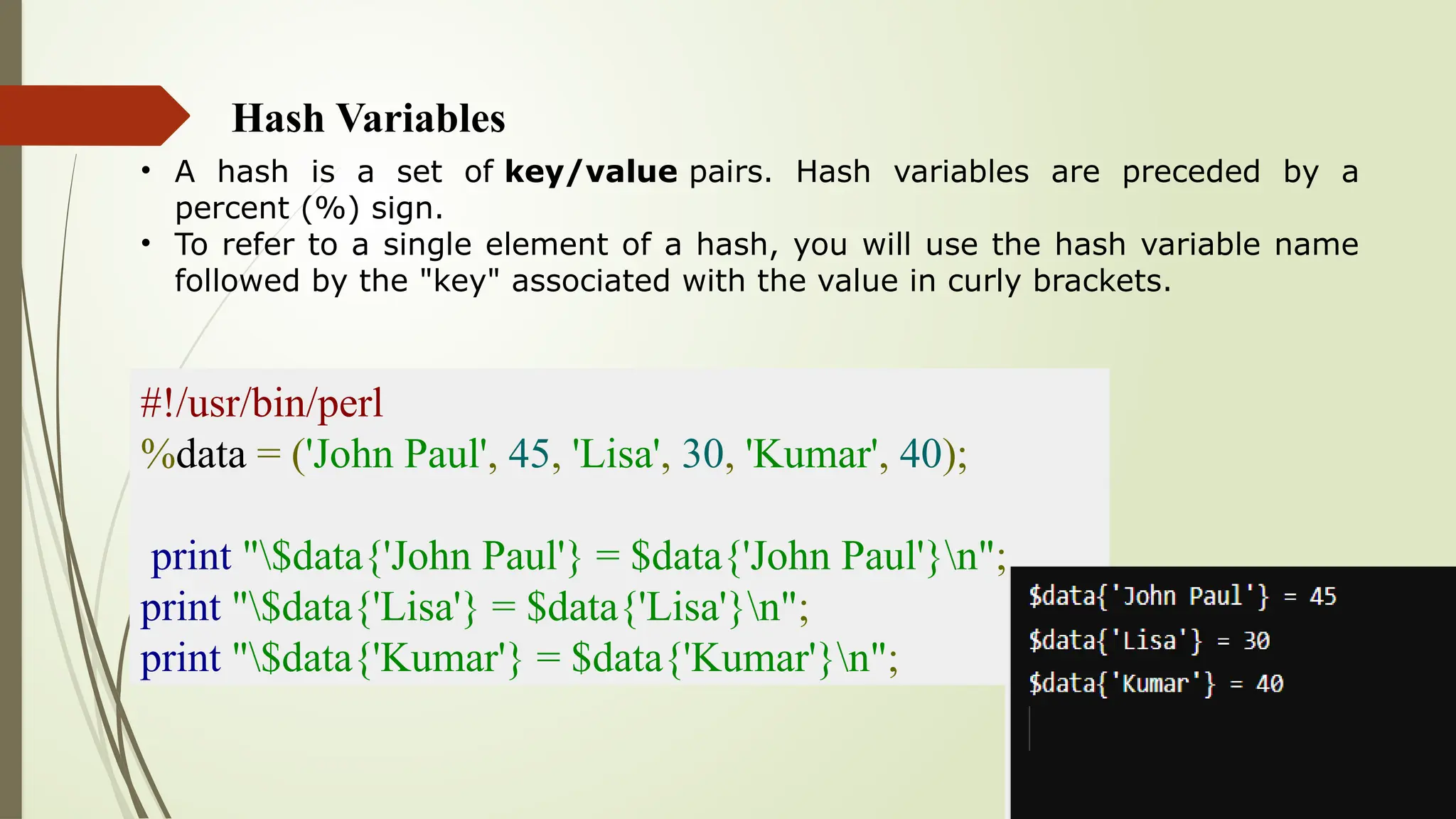 Hash Variables
• A hash is a set of key/value pairs. Hash variables are preceded by a
percent (%) sign.
• To refer to a single element of a hash, you will use the hash variable name
followed by the "key" associated with the value in curly brackets.
#!/usr/bin/perl
%data = ('John Paul', 45, 'Lisa', 30, 'Kumar', 40);
print "$data{'John Paul'} = $data{'John Paul'}n";
print "$data{'Lisa'} = $data{'Lisa'}n";
print "$data{'Kumar'} = $data{'Kumar'}n";
 