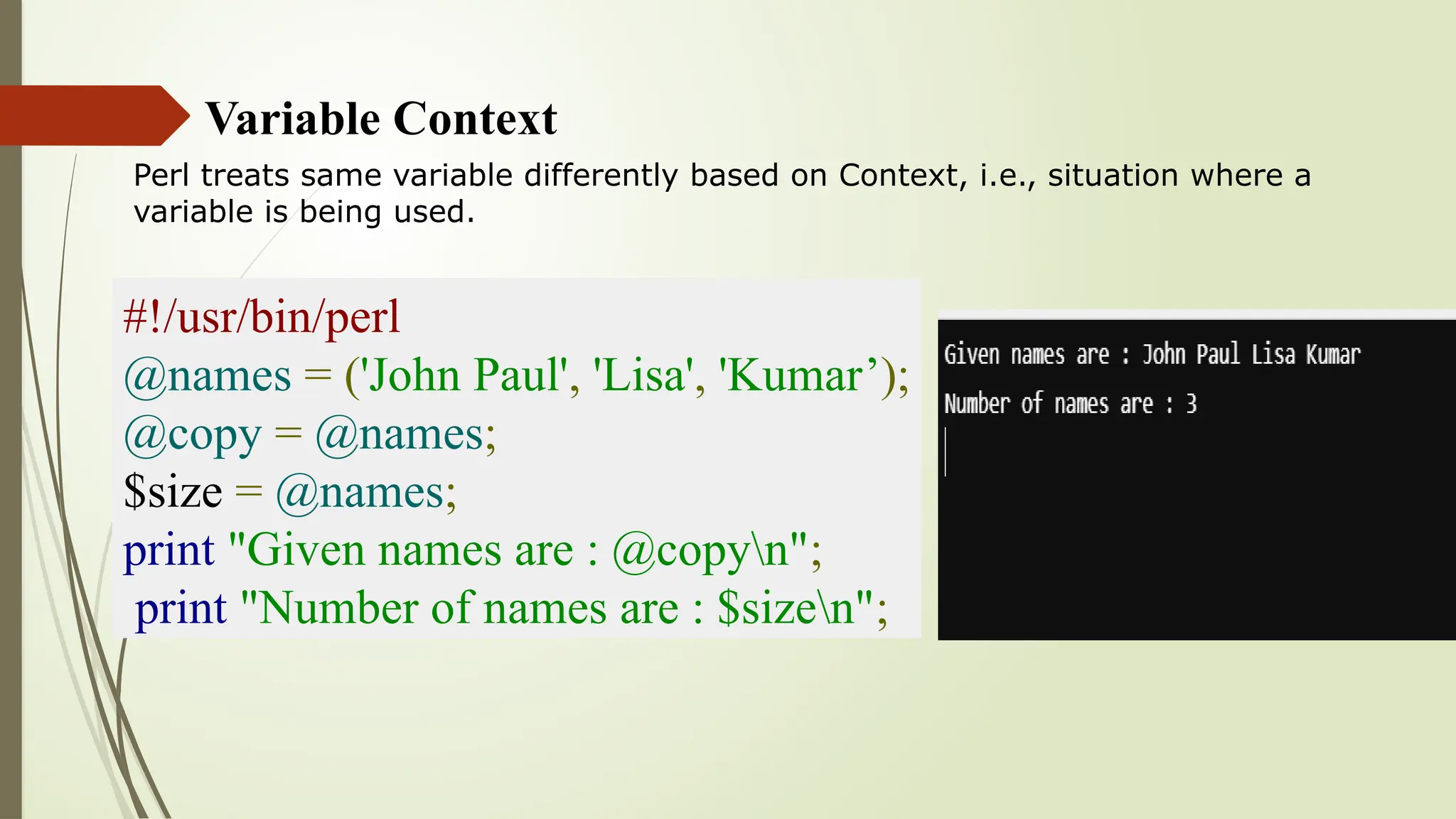 Variable Context
Perl treats same variable differently based on Context, i.e., situation where a
variable is being used.
#!/usr/bin/perl
@names = ('John Paul', 'Lisa', 'Kumar’);
@copy = @names;
$size = @names;
print "Given names are : @copyn";
print "Number of names are : $sizen";
 