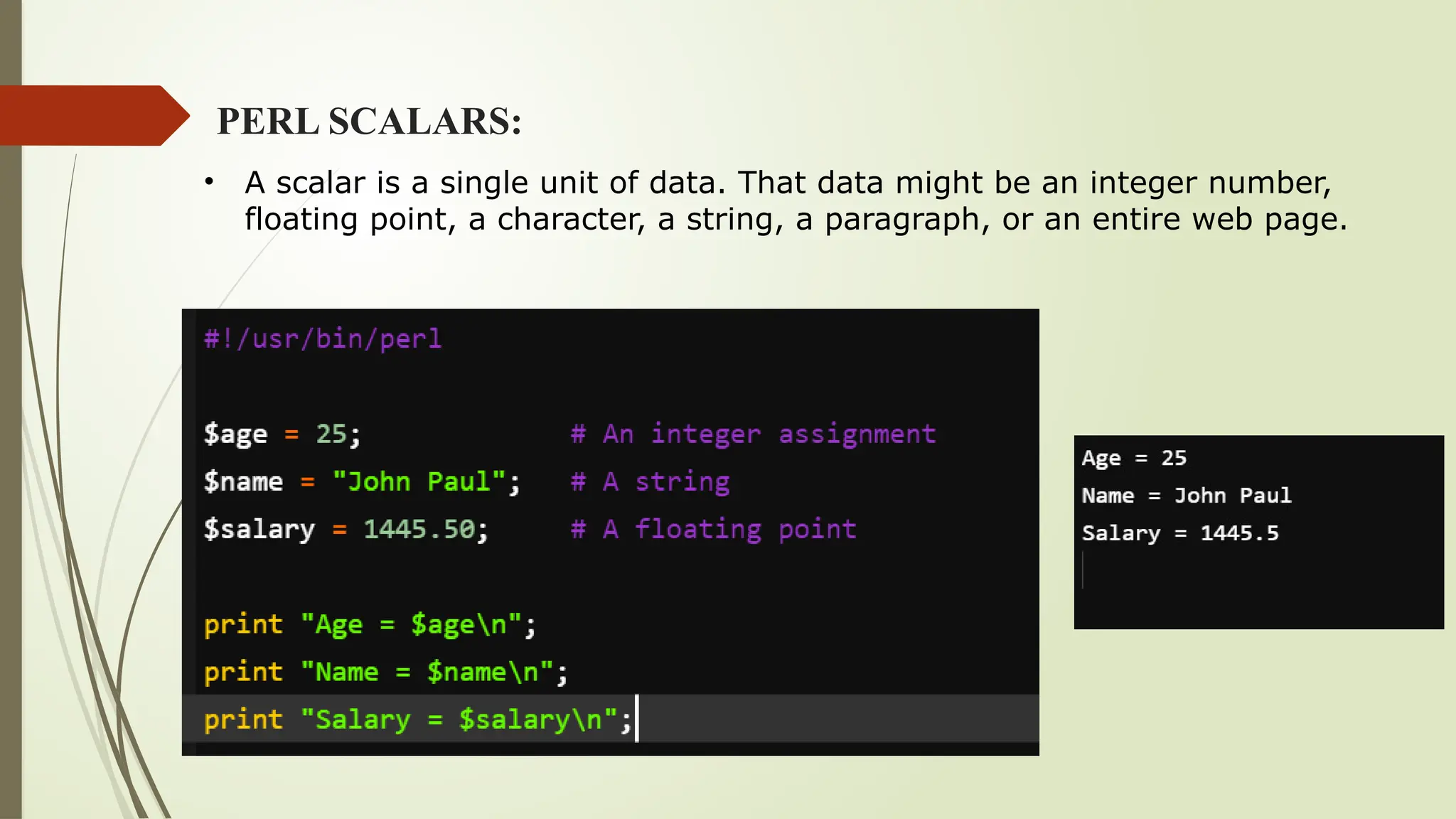 PERL SCALARS:
• A scalar is a single unit of data. That data might be an integer number,
floating point, a character, a string, a paragraph, or an entire web page.
 