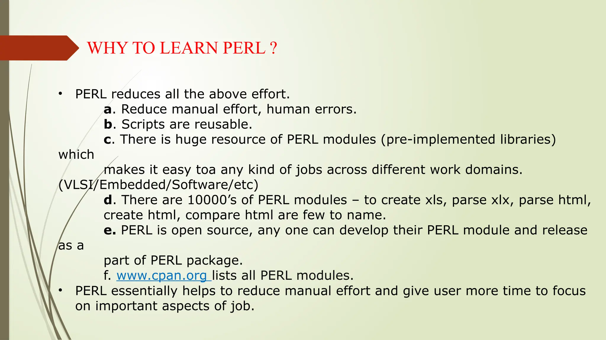 WHY TO LEARN PERL ?
• PERL reduces all the above effort.
a. Reduce manual effort, human errors.
b. Scripts are reusable.
c. There is huge resource of PERL modules (pre-implemented libraries)
which
makes it easy toa any kind of jobs across different work domains.
(VLSI/Embedded/Software/etc)
d. There are 10000’s of PERL modules – to create xls, parse xlx, parse html,
create html, compare html are few to name.
e. PERL is open source, any one can develop their PERL module and release
as a
part of PERL package.
f. www.cpan.org lists all PERL modules.
• PERL essentially helps to reduce manual effort and give user more time to focus
on important aspects of job.
 