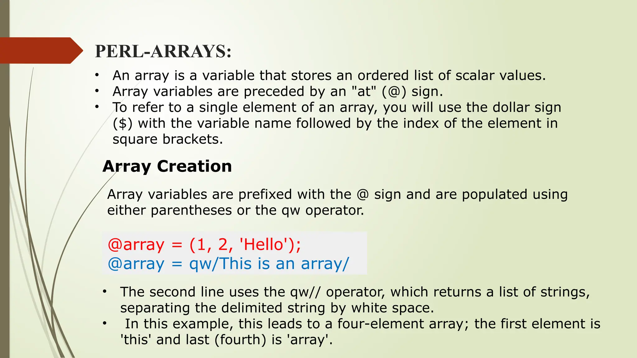 PERL-ARRAYS:
• An array is a variable that stores an ordered list of scalar values.
• Array variables are preceded by an "at" (@) sign.
• To refer to a single element of an array, you will use the dollar sign
($) with the variable name followed by the index of the element in
square brackets.
Array Creation
@array = (1, 2, 'Hello');
@array = qw/This is an array/
Array variables are prefixed with the @ sign and are populated using
either parentheses or the qw operator.
• The second line uses the qw// operator, which returns a list of strings,
separating the delimited string by white space.
• In this example, this leads to a four-element array; the first element is
'this' and last (fourth) is 'array'.
 