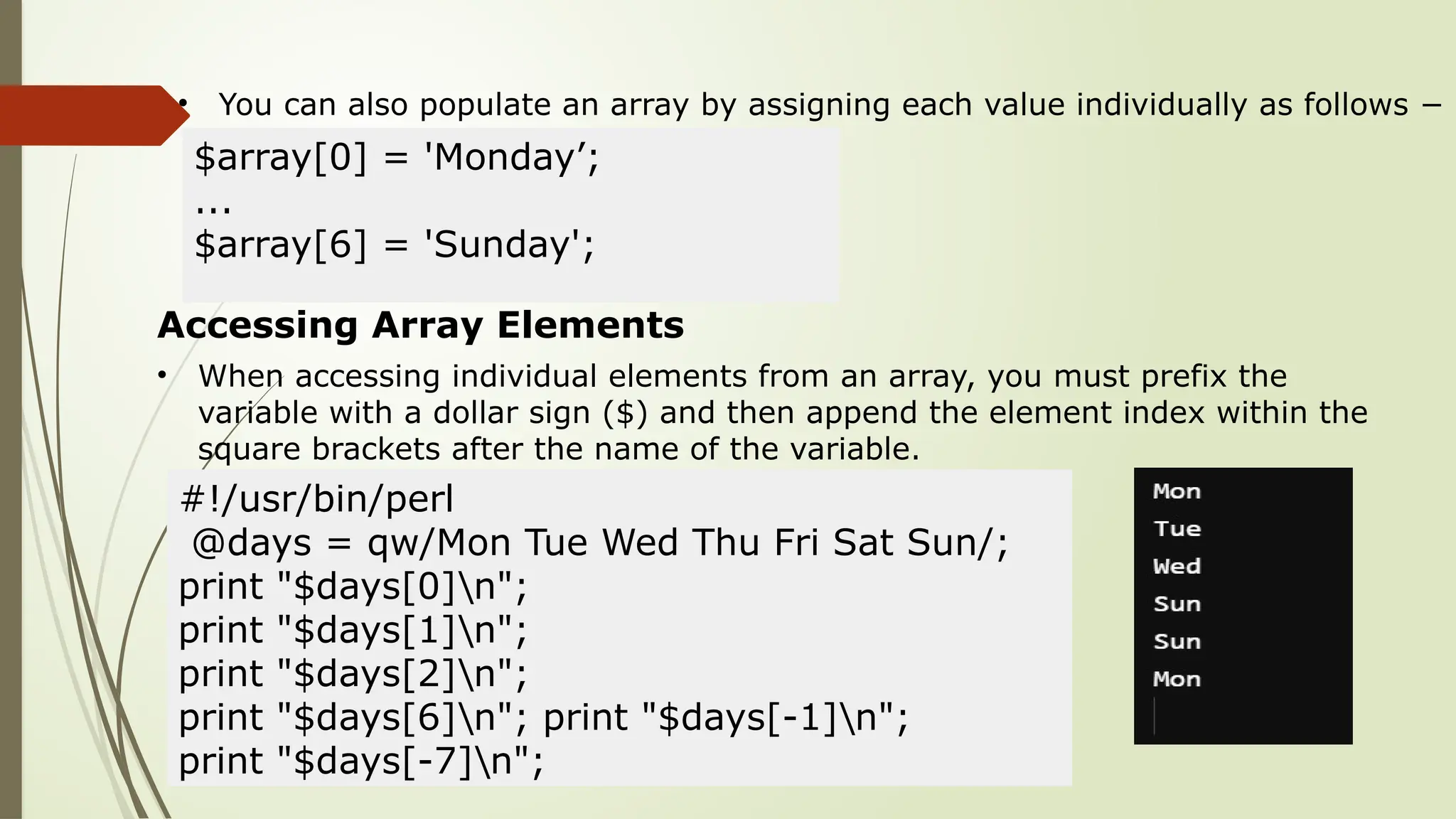 • You can also populate an array by assigning each value individually as follows −
$array[0] = 'Monday’;
...
$array[6] = 'Sunday';
Accessing Array Elements
• When accessing individual elements from an array, you must prefix the
variable with a dollar sign ($) and then append the element index within the
square brackets after the name of the variable.
#!/usr/bin/perl
@days = qw/Mon Tue Wed Thu Fri Sat Sun/;
print "$days[0]n";
print "$days[1]n";
print "$days[2]n";
print "$days[6]n"; print "$days[-1]n";
print "$days[-7]n";
 