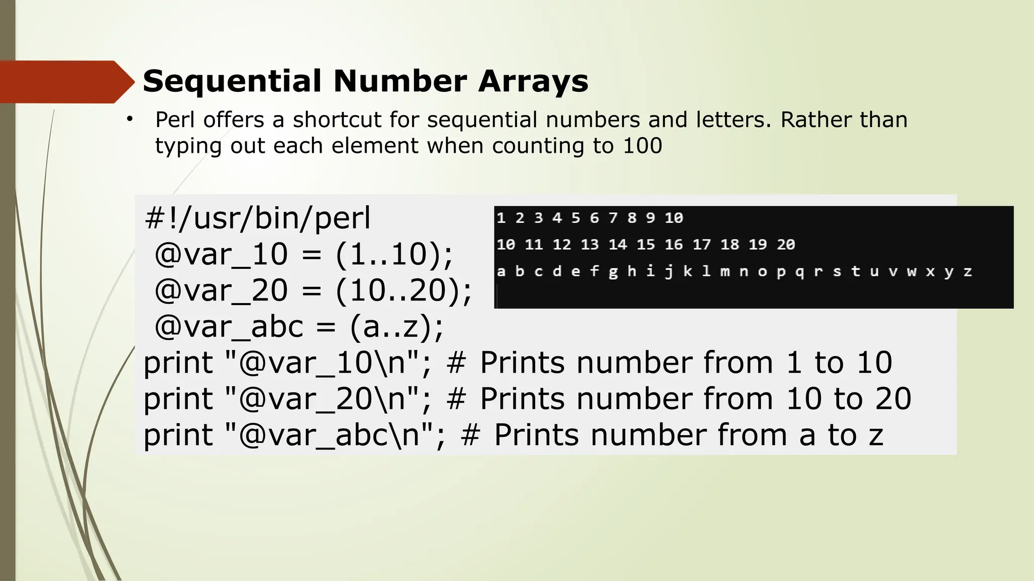 Sequential Number Arrays
• Perl offers a shortcut for sequential numbers and letters. Rather than
typing out each element when counting to 100
#!/usr/bin/perl
@var_10 = (1..10);
@var_20 = (10..20);
@var_abc = (a..z);
print "@var_10n"; # Prints number from 1 to 10
print "@var_20n"; # Prints number from 10 to 20
print "@var_abcn"; # Prints number from a to z
 