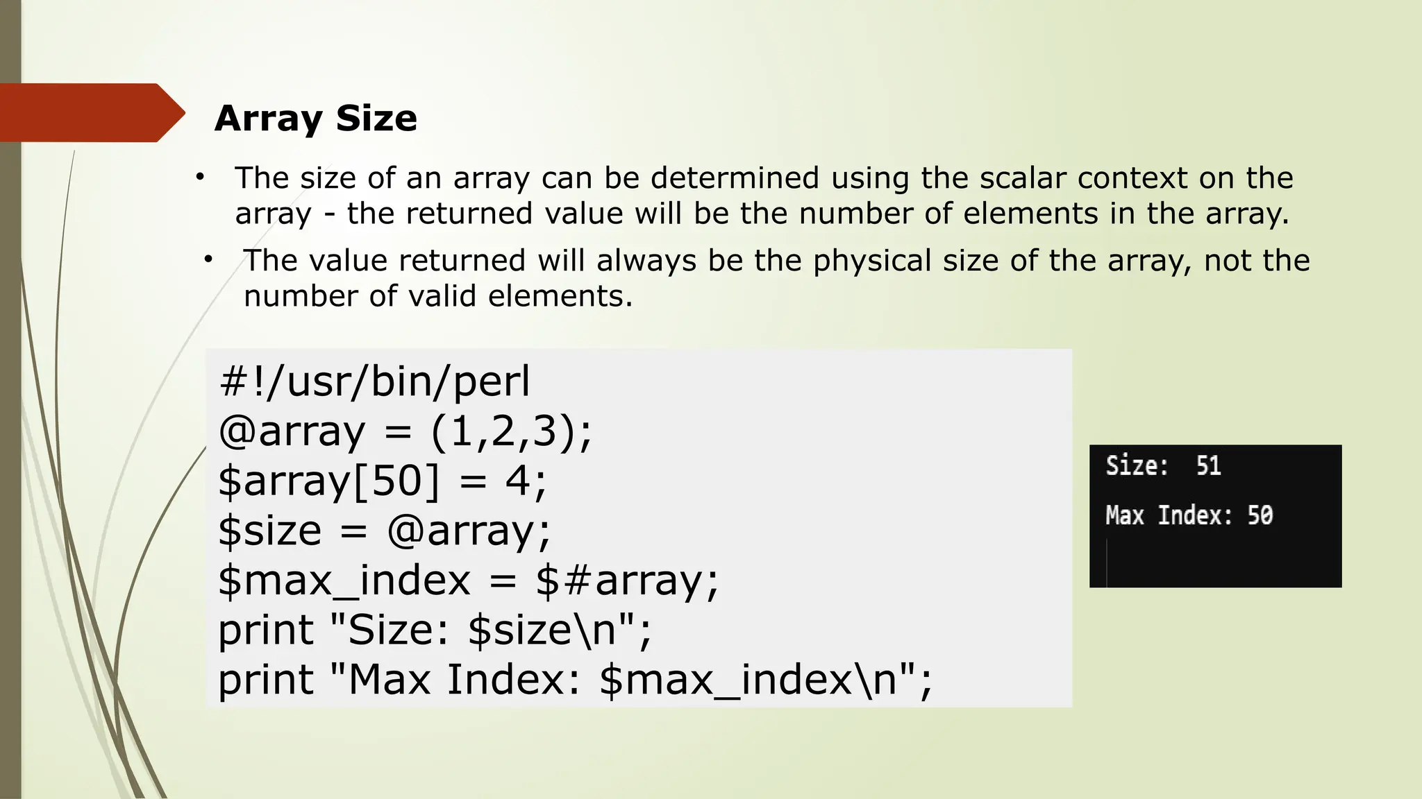 Array Size
• The size of an array can be determined using the scalar context on the
array - the returned value will be the number of elements in the array.
• The value returned will always be the physical size of the array, not the
number of valid elements.
#!/usr/bin/perl
@array = (1,2,3);
$array[50] = 4;
$size = @array;
$max_index = $#array;
print "Size: $sizen";
print "Max Index: $max_indexn";
 