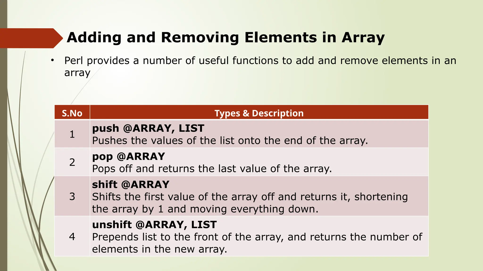 Adding and Removing Elements in Array
• Perl provides a number of useful functions to add and remove elements in an
array
S.No Types & Description
1
push @ARRAY, LIST
Pushes the values of the list onto the end of the array.
2
pop @ARRAY
Pops off and returns the last value of the array.
3
shift @ARRAY
Shifts the first value of the array off and returns it, shortening
the array by 1 and moving everything down.
4
unshift @ARRAY, LIST
Prepends list to the front of the array, and returns the number of
elements in the new array.
 