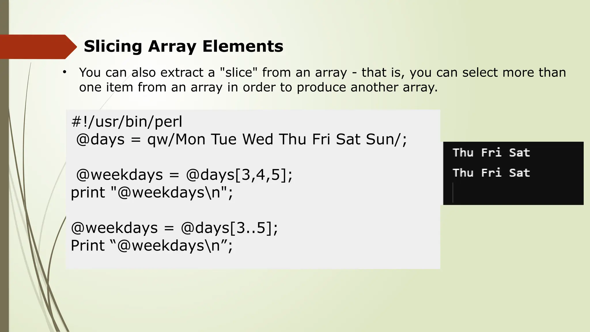 Slicing Array Elements
• You can also extract a "slice" from an array - that is, you can select more than
one item from an array in order to produce another array.
#!/usr/bin/perl
@days = qw/Mon Tue Wed Thu Fri Sat Sun/;
@weekdays = @days[3,4,5];
print "@weekdaysn";
@weekdays = @days[3..5];
Print “@weekdaysn”;
 