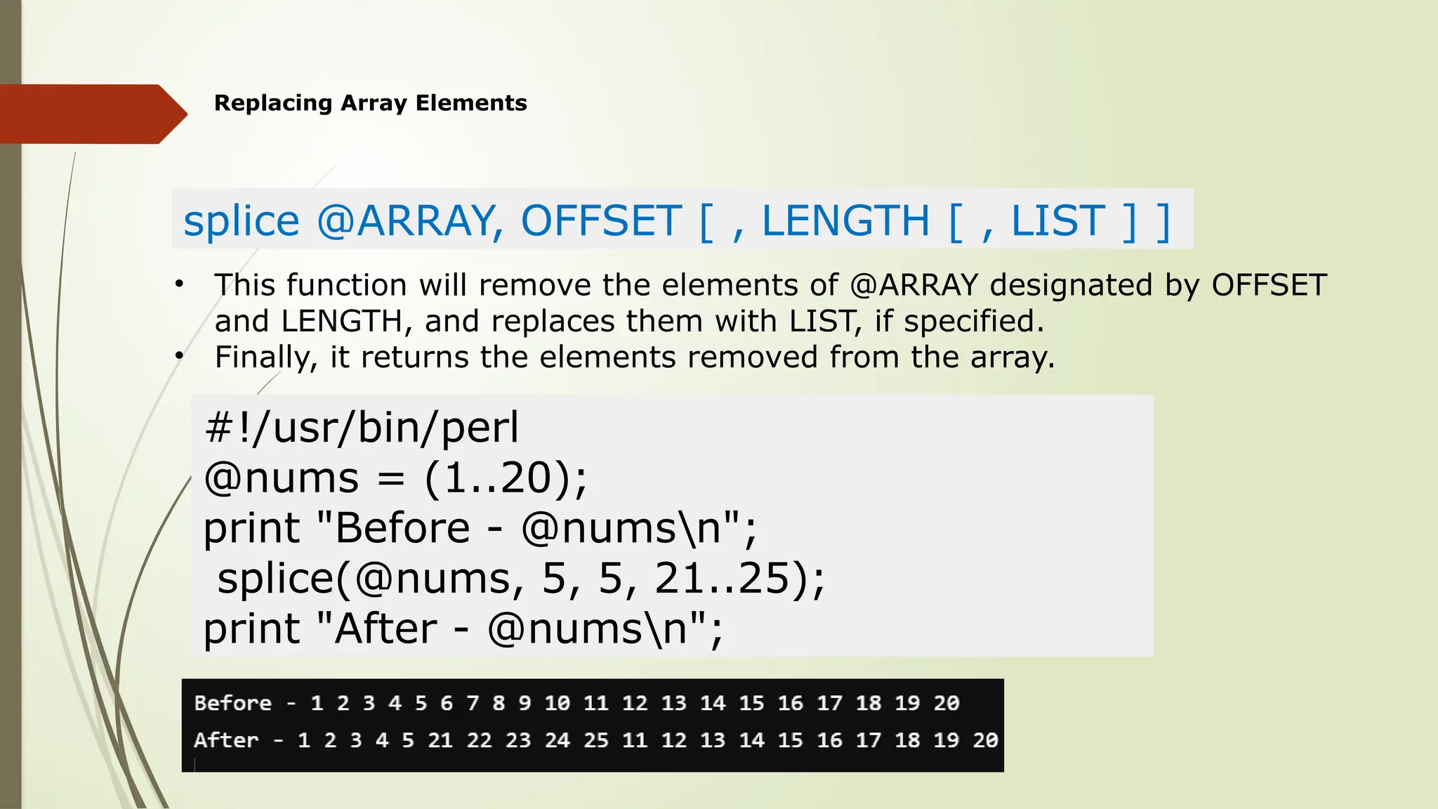 Replacing Array Elements
splice @ARRAY, OFFSET [ , LENGTH [ , LIST ] ]
• This function will remove the elements of @ARRAY designated by OFFSET
and LENGTH, and replaces them with LIST, if specified.
• Finally, it returns the elements removed from the array.
#!/usr/bin/perl
@nums = (1..20);
print "Before - @numsn";
splice(@nums, 5, 5, 21..25);
print "After - @numsn";
 
