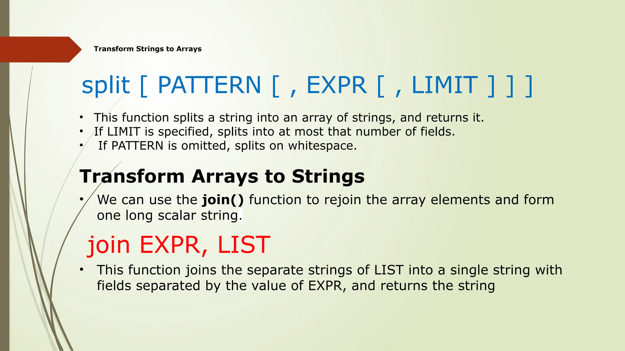 Transform Strings to Arrays
split [ PATTERN [ , EXPR [ , LIMIT ] ] ]
• This function splits a string into an array of strings, and returns it.
• If LIMIT is specified, splits into at most that number of fields.
• If PATTERN is omitted, splits on whitespace.
Transform Arrays to Strings
• We can use the join() function to rejoin the array elements and form
one long scalar string.
join EXPR, LIST
• This function joins the separate strings of LIST into a single string with
fields separated by the value of EXPR, and returns the string
 