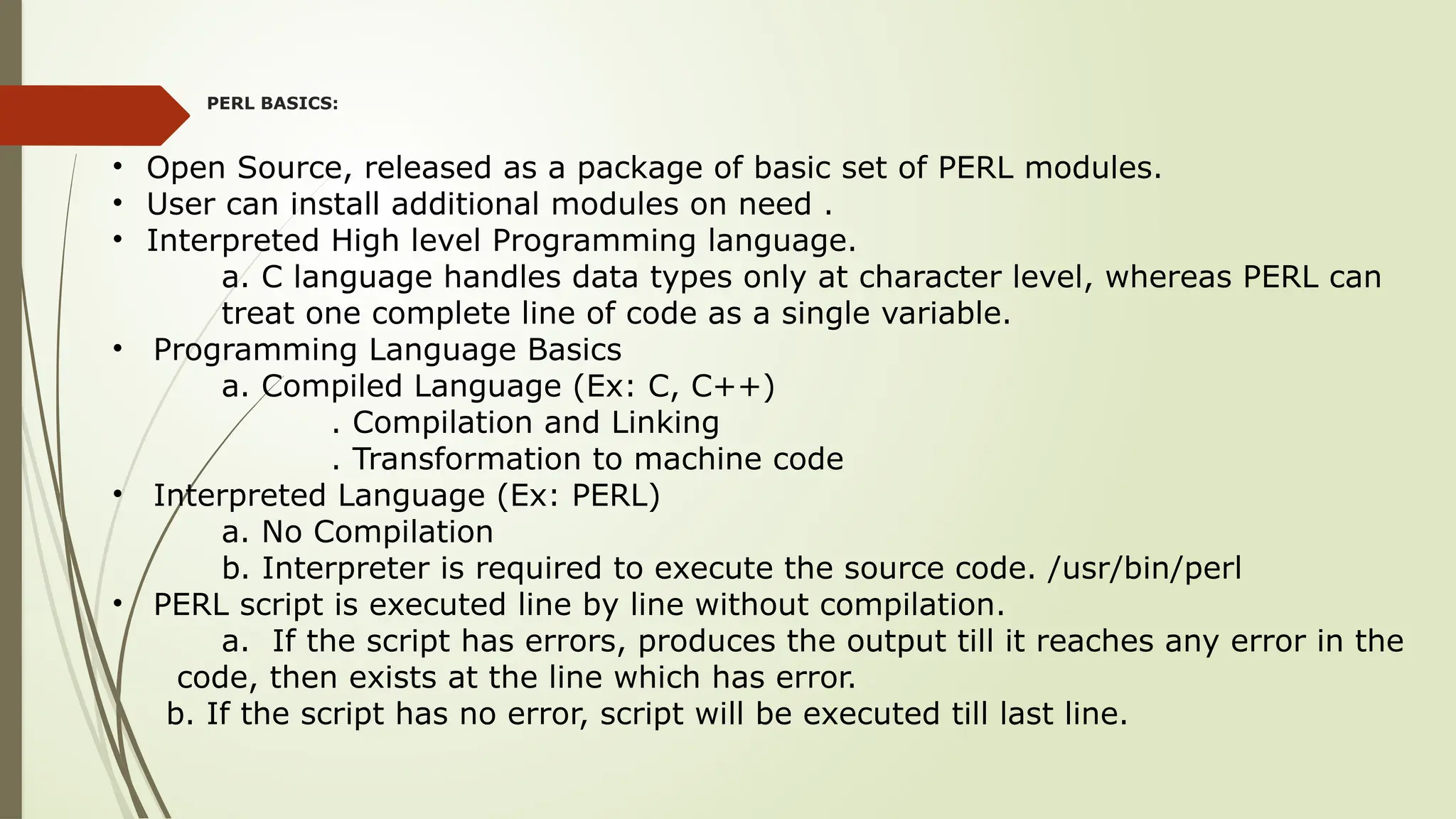 PERL BASICS:
• Open Source, released as a package of basic set of PERL modules.
• User can install additional modules on need .
• Interpreted High level Programming language.
a. C language handles data types only at character level, whereas PERL can
treat one complete line of code as a single variable.
• Programming Language Basics
a. Compiled Language (Ex: C, C++)
. Compilation and Linking
. Transformation to machine code
• Interpreted Language (Ex: PERL)
a. No Compilation
b. Interpreter is required to execute the source code. /usr/bin/perl
• PERL script is executed line by line without compilation.
a. If the script has errors, produces the output till it reaches any error in the
code, then exists at the line which has error.
b. If the script has no error, script will be executed till last line.
 