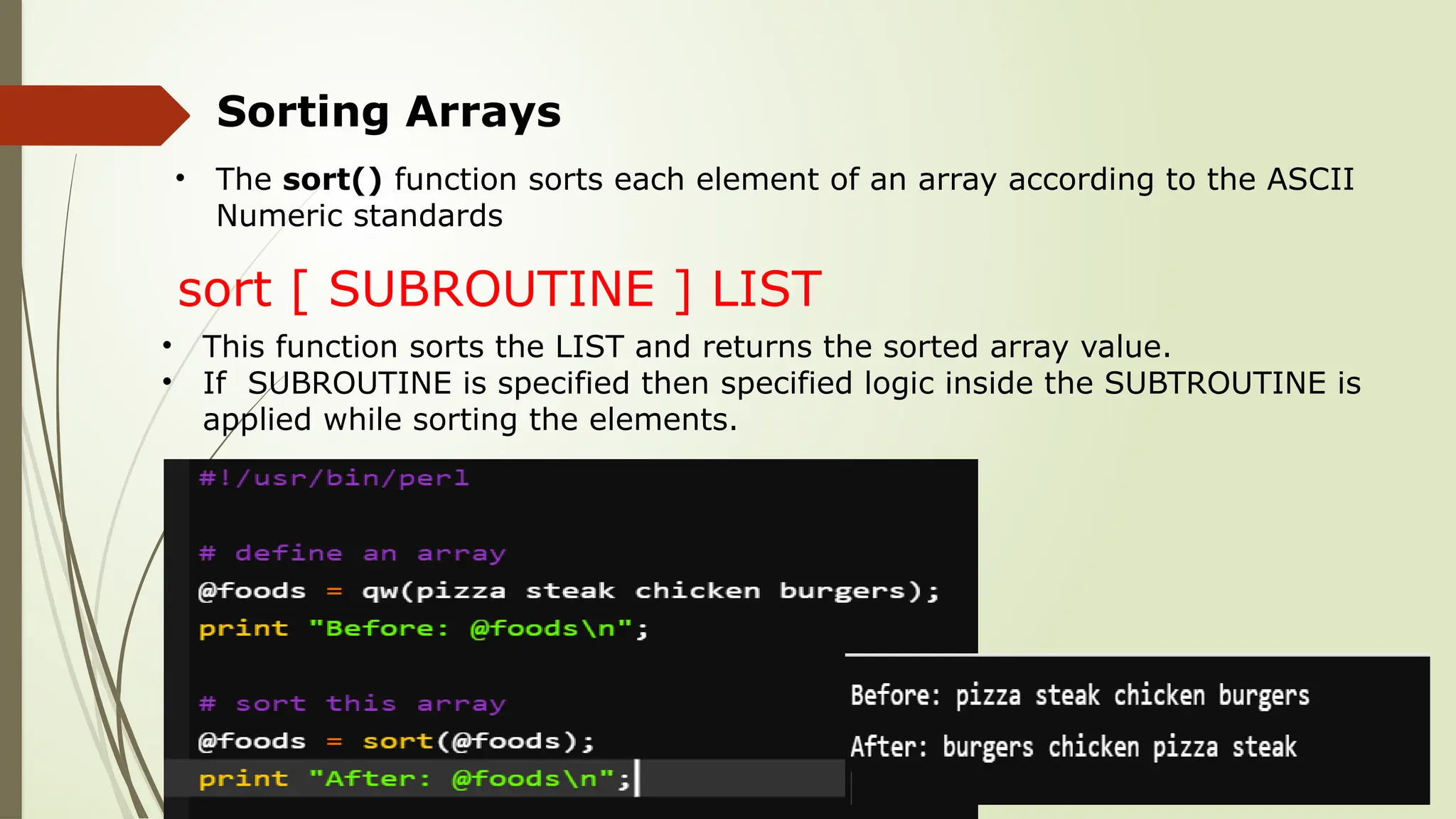 Sorting Arrays
• The sort() function sorts each element of an array according to the ASCII
Numeric standards
sort [ SUBROUTINE ] LIST
• This function sorts the LIST and returns the sorted array value.
• If SUBROUTINE is specified then specified logic inside the SUBTROUTINE is
applied while sorting the elements.
 