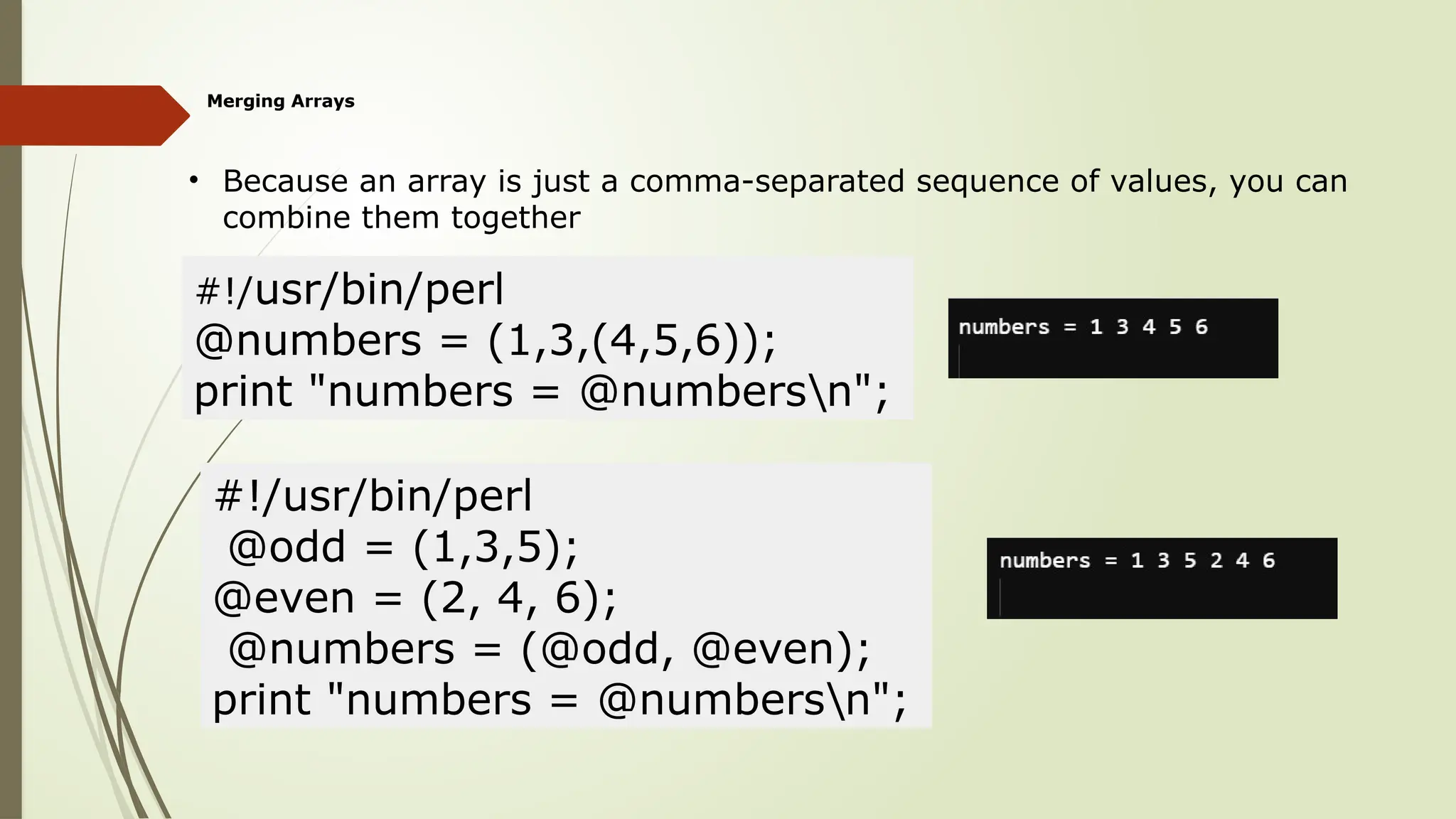 Merging Arrays
• Because an array is just a comma-separated sequence of values, you can
combine them together
#!/usr/bin/perl
@numbers = (1,3,(4,5,6));
print "numbers = @numbersn";
#!/usr/bin/perl
@odd = (1,3,5);
@even = (2, 4, 6);
@numbers = (@odd, @even);
print "numbers = @numbersn";
 