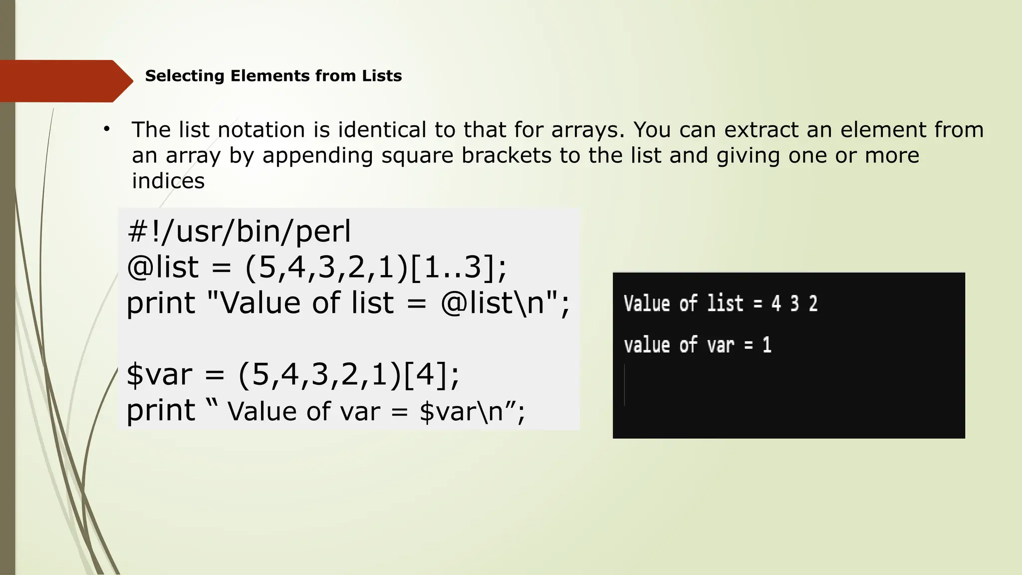 Selecting Elements from Lists
• The list notation is identical to that for arrays. You can extract an element from
an array by appending square brackets to the list and giving one or more
indices
#!/usr/bin/perl
@list = (5,4,3,2,1)[1..3];
print "Value of list = @listn";
$var = (5,4,3,2,1)[4];
print “ Value of var = $varn”;
 
