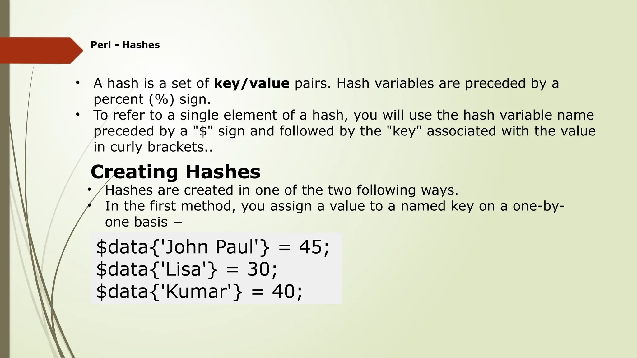 Perl - Hashes
• A hash is a set of key/value pairs. Hash variables are preceded by a
percent (%) sign.
• To refer to a single element of a hash, you will use the hash variable name
preceded by a "$" sign and followed by the "key" associated with the value
in curly brackets..
Creating Hashes
• Hashes are created in one of the two following ways.
• In the first method, you assign a value to a named key on a one-by-
one basis −
$data{'John Paul'} = 45;
$data{'Lisa'} = 30;
$data{'Kumar'} = 40;
 