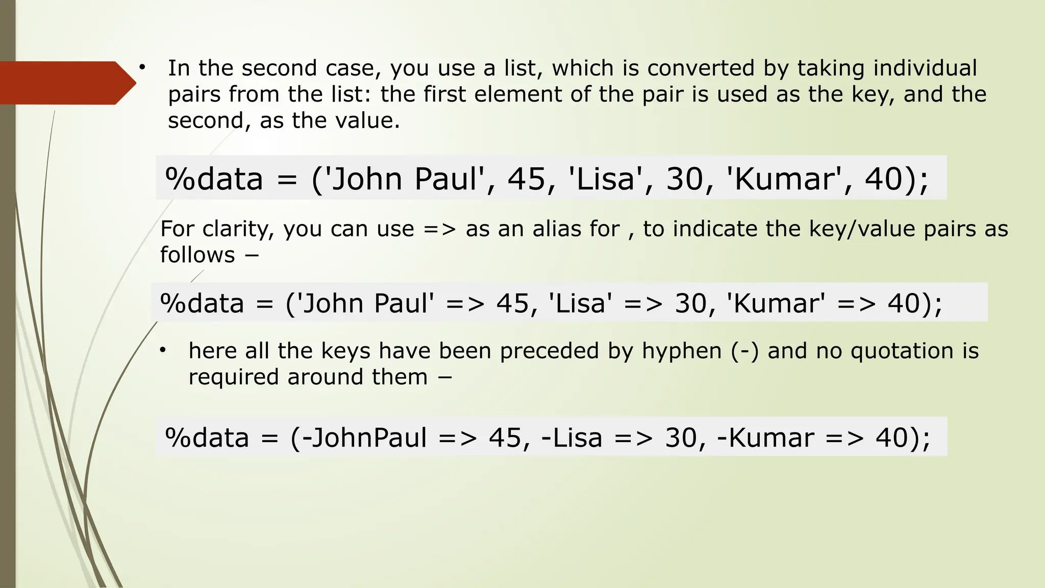 • In the second case, you use a list, which is converted by taking individual
pairs from the list: the first element of the pair is used as the key, and the
second, as the value.
%data = ('John Paul', 45, 'Lisa', 30, 'Kumar', 40);
For clarity, you can use => as an alias for , to indicate the key/value pairs as
follows −
%data = ('John Paul' => 45, 'Lisa' => 30, 'Kumar' => 40);
• here all the keys have been preceded by hyphen (-) and no quotation is
required around them −
%data = (-JohnPaul => 45, -Lisa => 30, -Kumar => 40);
 