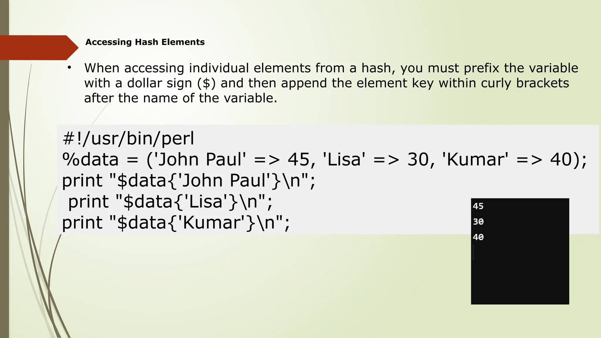 Accessing Hash Elements
• When accessing individual elements from a hash, you must prefix the variable
with a dollar sign ($) and then append the element key within curly brackets
after the name of the variable.
#!/usr/bin/perl
%data = ('John Paul' => 45, 'Lisa' => 30, 'Kumar' => 40);
print "$data{'John Paul'}n";
print "$data{'Lisa'}n";
print "$data{'Kumar'}n";
 