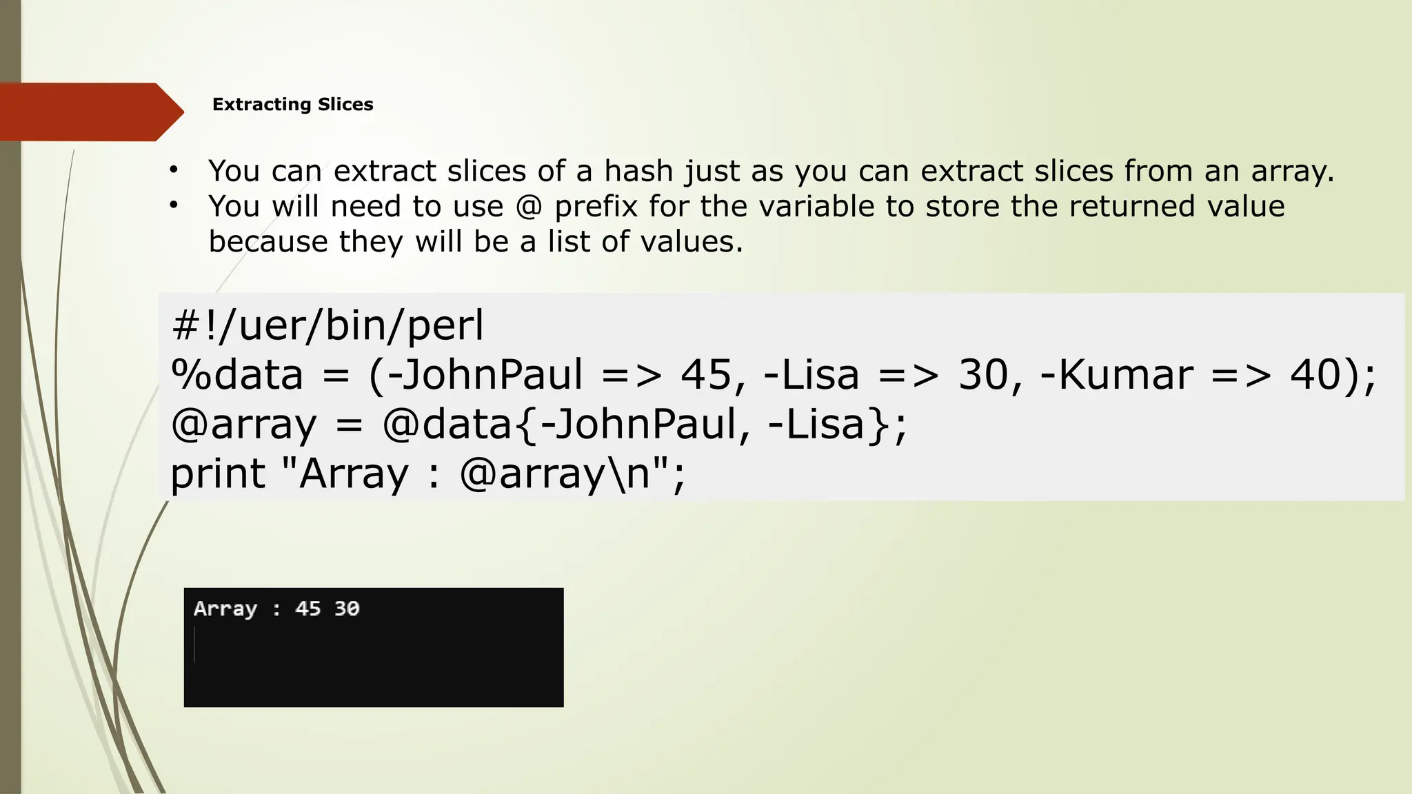 Extracting Slices
• You can extract slices of a hash just as you can extract slices from an array.
• You will need to use @ prefix for the variable to store the returned value
because they will be a list of values.
#!/uer/bin/perl
%data = (-JohnPaul => 45, -Lisa => 30, -Kumar => 40);
@array = @data{-JohnPaul, -Lisa};
print "Array : @arrayn";
 