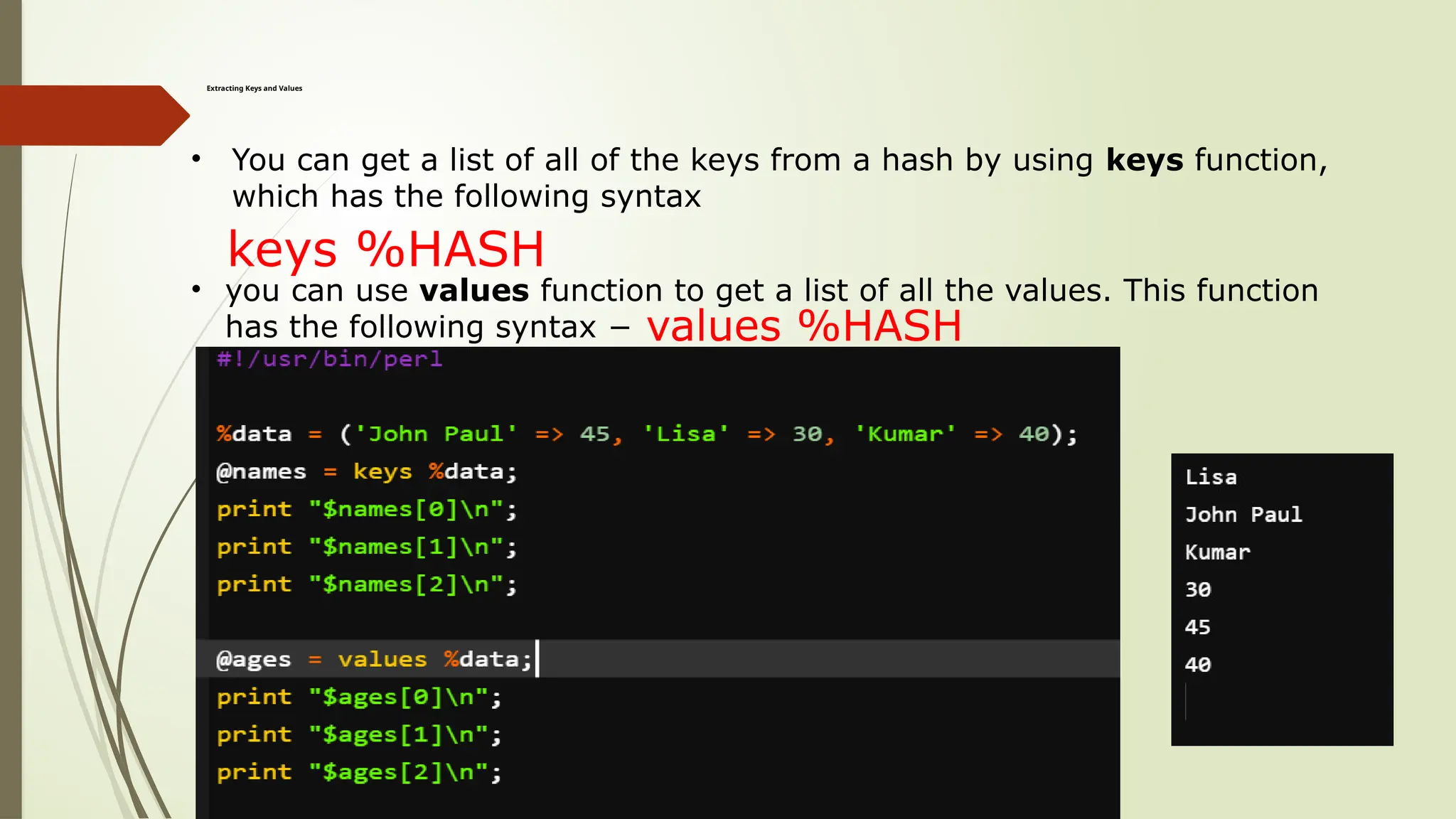 Extracting Keys and Values
• You can get a list of all of the keys from a hash by using keys function,
which has the following syntax
keys %HASH
• you can use values function to get a list of all the values. This function
has the following syntax − values %HASH
 