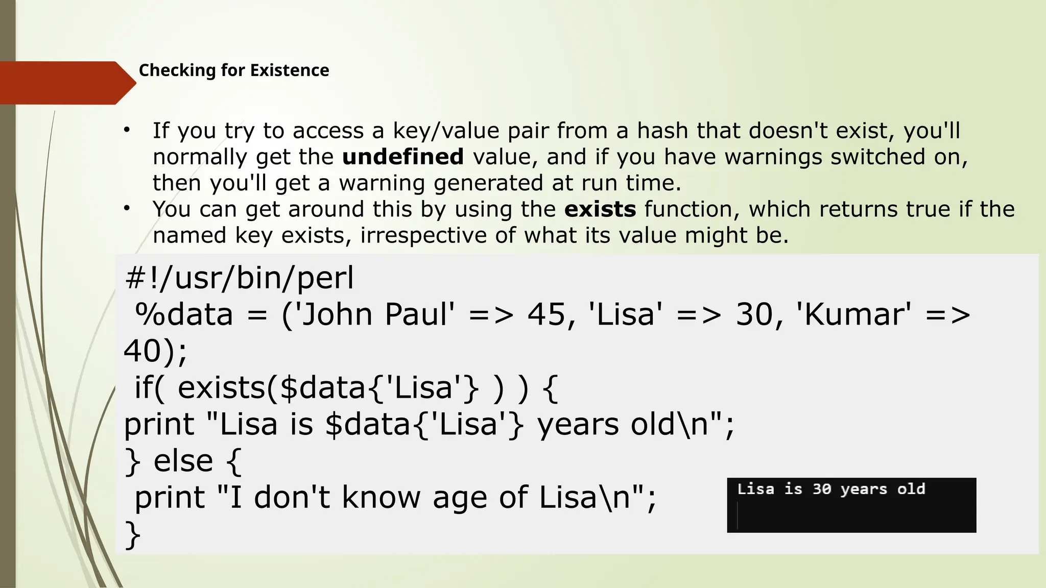 Checking for Existence
• If you try to access a key/value pair from a hash that doesn't exist, you'll
normally get the undefined value, and if you have warnings switched on,
then you'll get a warning generated at run time.
• You can get around this by using the exists function, which returns true if the
named key exists, irrespective of what its value might be.
#!/usr/bin/perl
%data = ('John Paul' => 45, 'Lisa' => 30, 'Kumar' =>
40);
if( exists($data{'Lisa'} ) ) {
print "Lisa is $data{'Lisa'} years oldn";
} else {
print "I don't know age of Lisan";
}
 