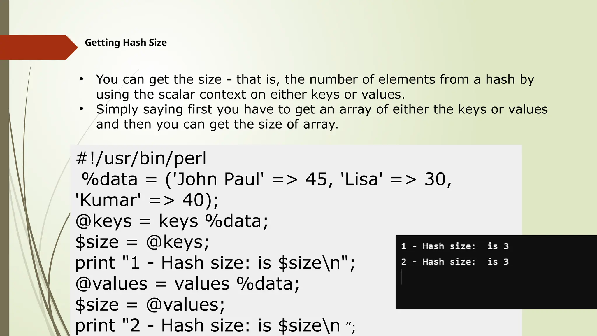 Getting Hash Size
• You can get the size - that is, the number of elements from a hash by
using the scalar context on either keys or values.
• Simply saying first you have to get an array of either the keys or values
and then you can get the size of array.
#!/usr/bin/perl
%data = ('John Paul' => 45, 'Lisa' => 30,
'Kumar' => 40);
@keys = keys %data;
$size = @keys;
print "1 - Hash size: is $sizen";
@values = values %data;
$size = @values;
print "2 - Hash size: is $sizen ”;
 