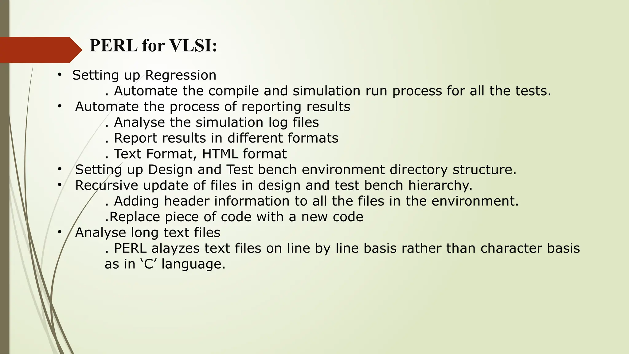 PERL for VLSI:
• Setting up Regression
. Automate the compile and simulation run process for all the tests.
• Automate the process of reporting results
. Analyse the simulation log files
. Report results in different formats
. Text Format, HTML format
• Setting up Design and Test bench environment directory structure.
• Recursive update of files in design and test bench hierarchy.
. Adding header information to all the files in the environment.
.Replace piece of code with a new code
• Analyse long text files
. PERL alayzes text files on line by line basis rather than character basis
as in ‘C’ language.
 