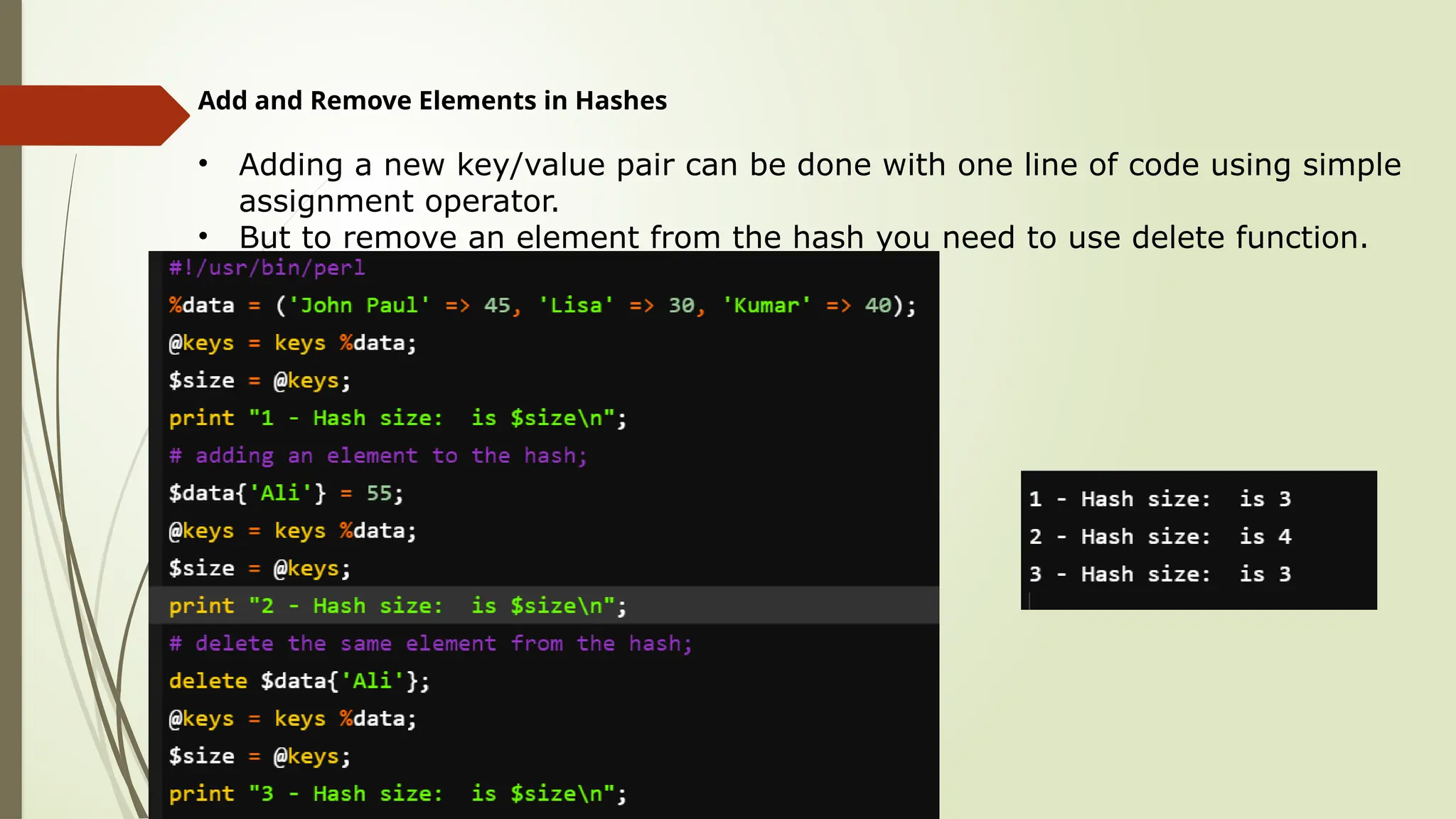 Add and Remove Elements in Hashes
• Adding a new key/value pair can be done with one line of code using simple
assignment operator.
• But to remove an element from the hash you need to use delete function.
 