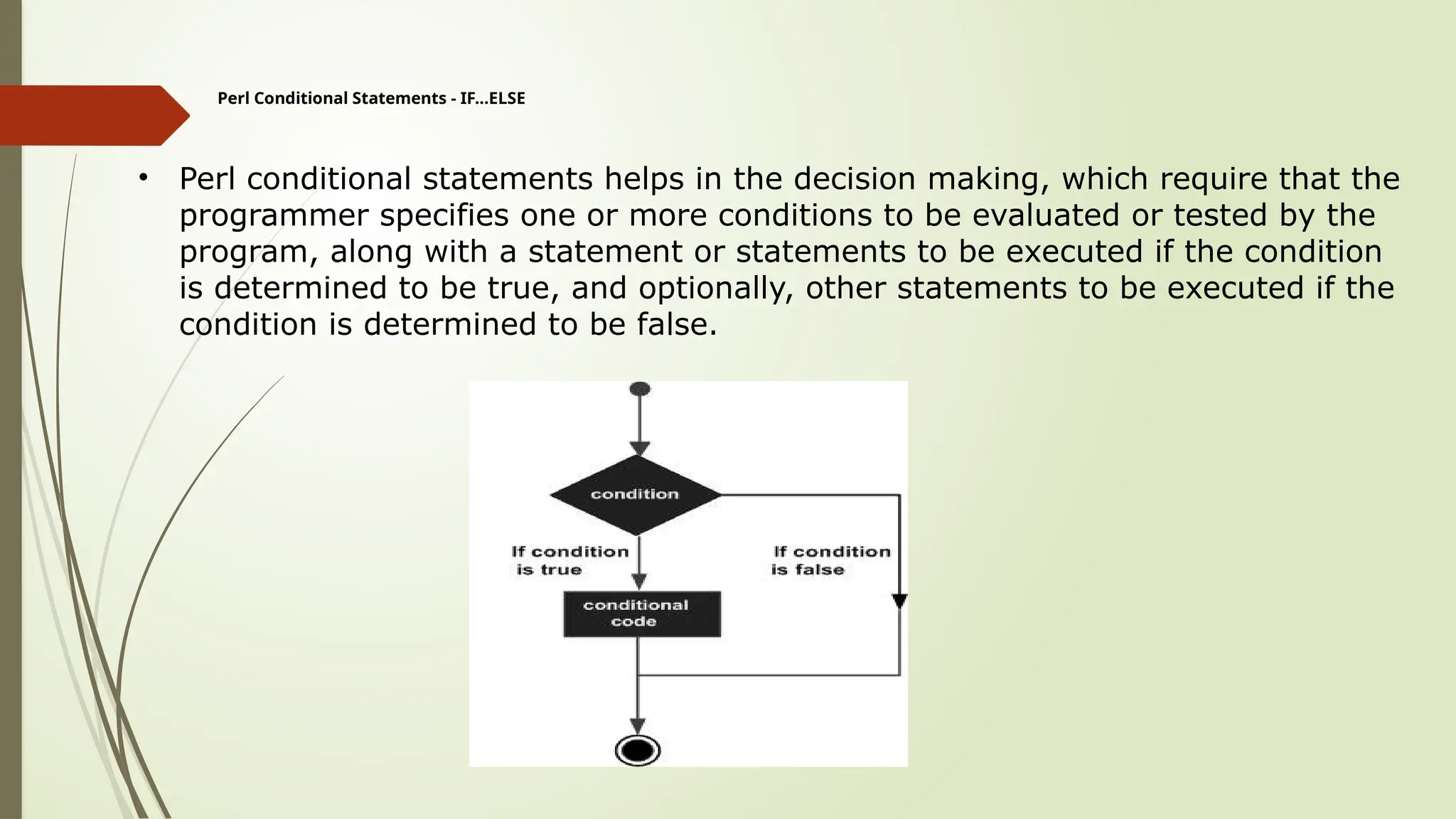 Perl Conditional Statements - IF...ELSE
• Perl conditional statements helps in the decision making, which require that the
programmer specifies one or more conditions to be evaluated or tested by the
program, along with a statement or statements to be executed if the condition
is determined to be true, and optionally, other statements to be executed if the
condition is determined to be false.
 