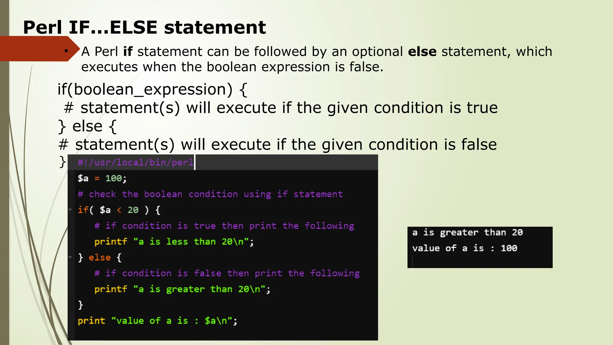 Perl IF...ELSE statement
• A Perl if statement can be followed by an optional else statement, which
executes when the boolean expression is false.
if(boolean_expression) {
# statement(s) will execute if the given condition is true
} else {
# statement(s) will execute if the given condition is false
}
 