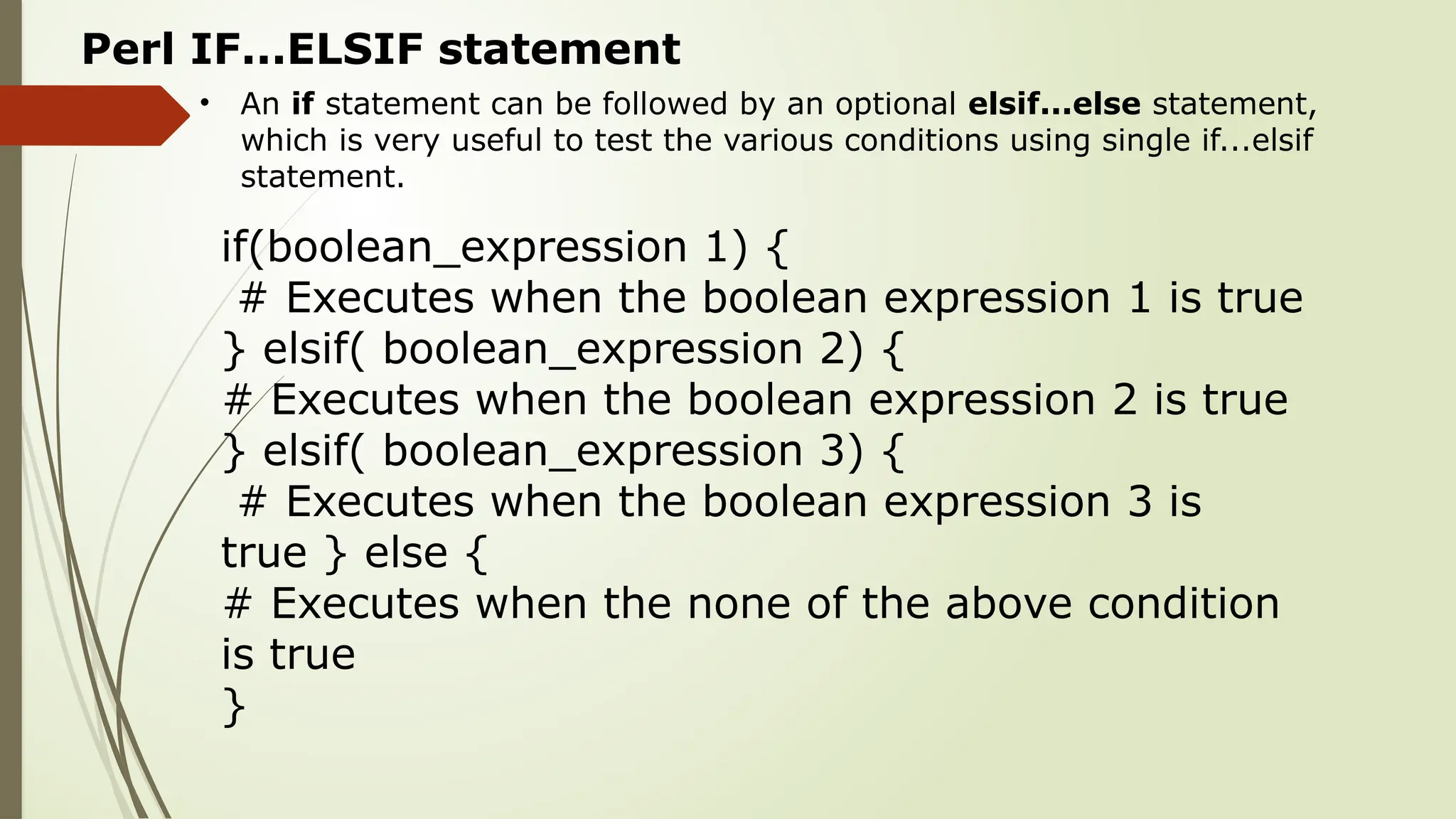 • An if statement can be followed by an optional elsif...else statement,
which is very useful to test the various conditions using single if...elsif
statement.
Perl IF...ELSIF statement
if(boolean_expression 1) {
# Executes when the boolean expression 1 is true
} elsif( boolean_expression 2) {
# Executes when the boolean expression 2 is true
} elsif( boolean_expression 3) {
# Executes when the boolean expression 3 is
true } else {
# Executes when the none of the above condition
is true
}
 