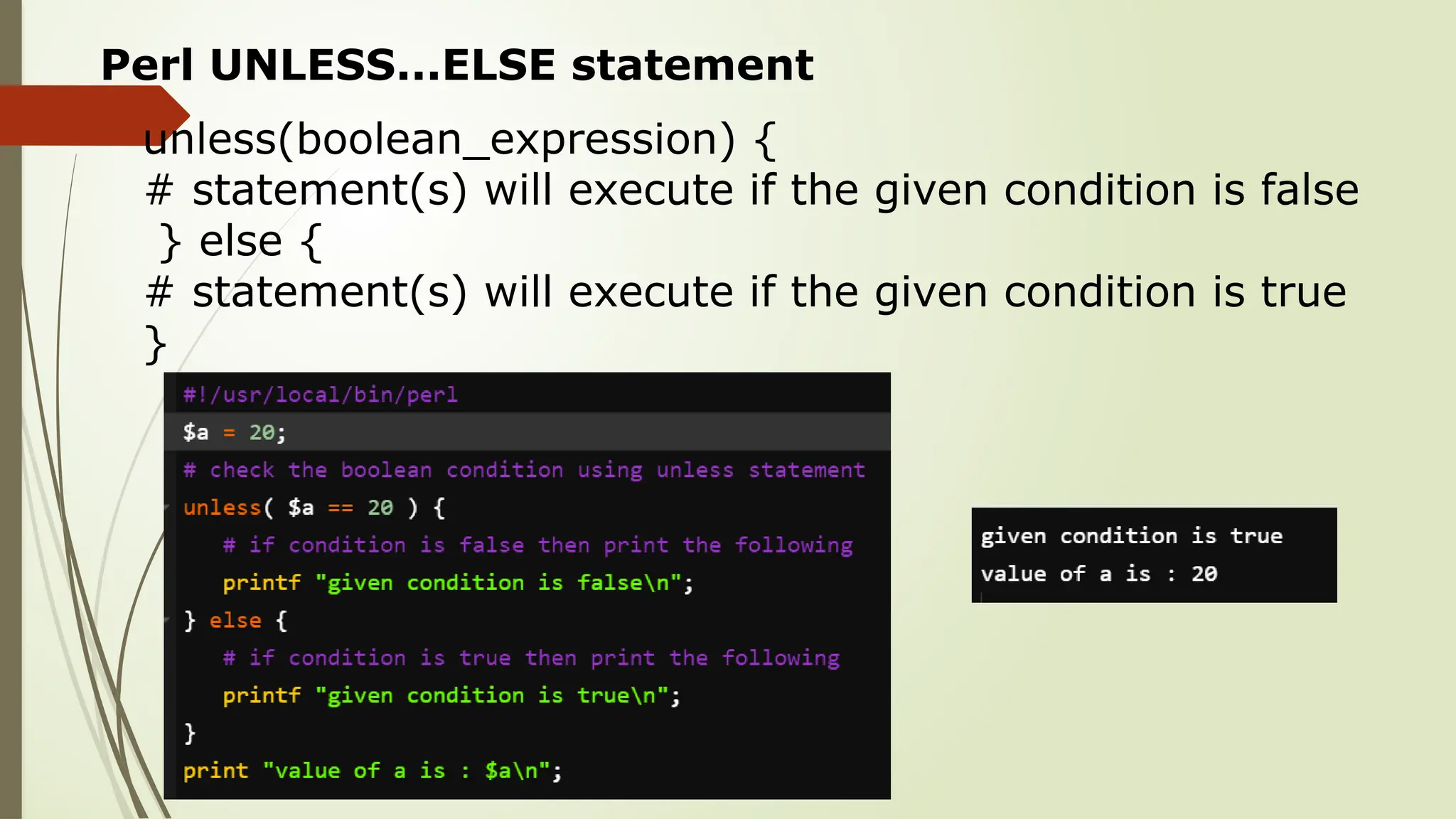 Perl UNLESS...ELSE statement
unless(boolean_expression) {
# statement(s) will execute if the given condition is false
} else {
# statement(s) will execute if the given condition is true
}
 