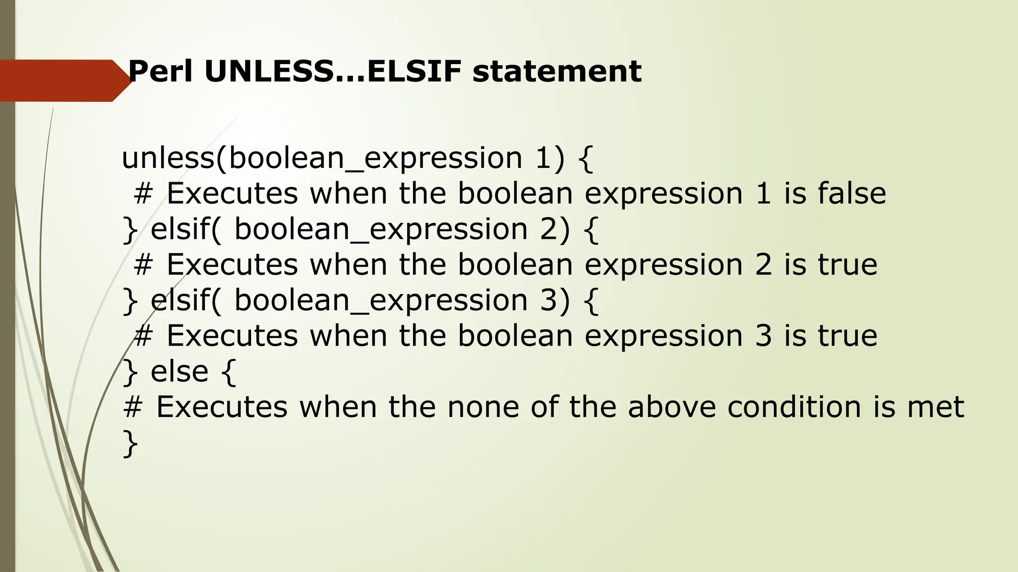 Perl UNLESS...ELSIF statement
unless(boolean_expression 1) {
# Executes when the boolean expression 1 is false
} elsif( boolean_expression 2) {
# Executes when the boolean expression 2 is true
} elsif( boolean_expression 3) {
# Executes when the boolean expression 3 is true
} else {
# Executes when the none of the above condition is met
}
 