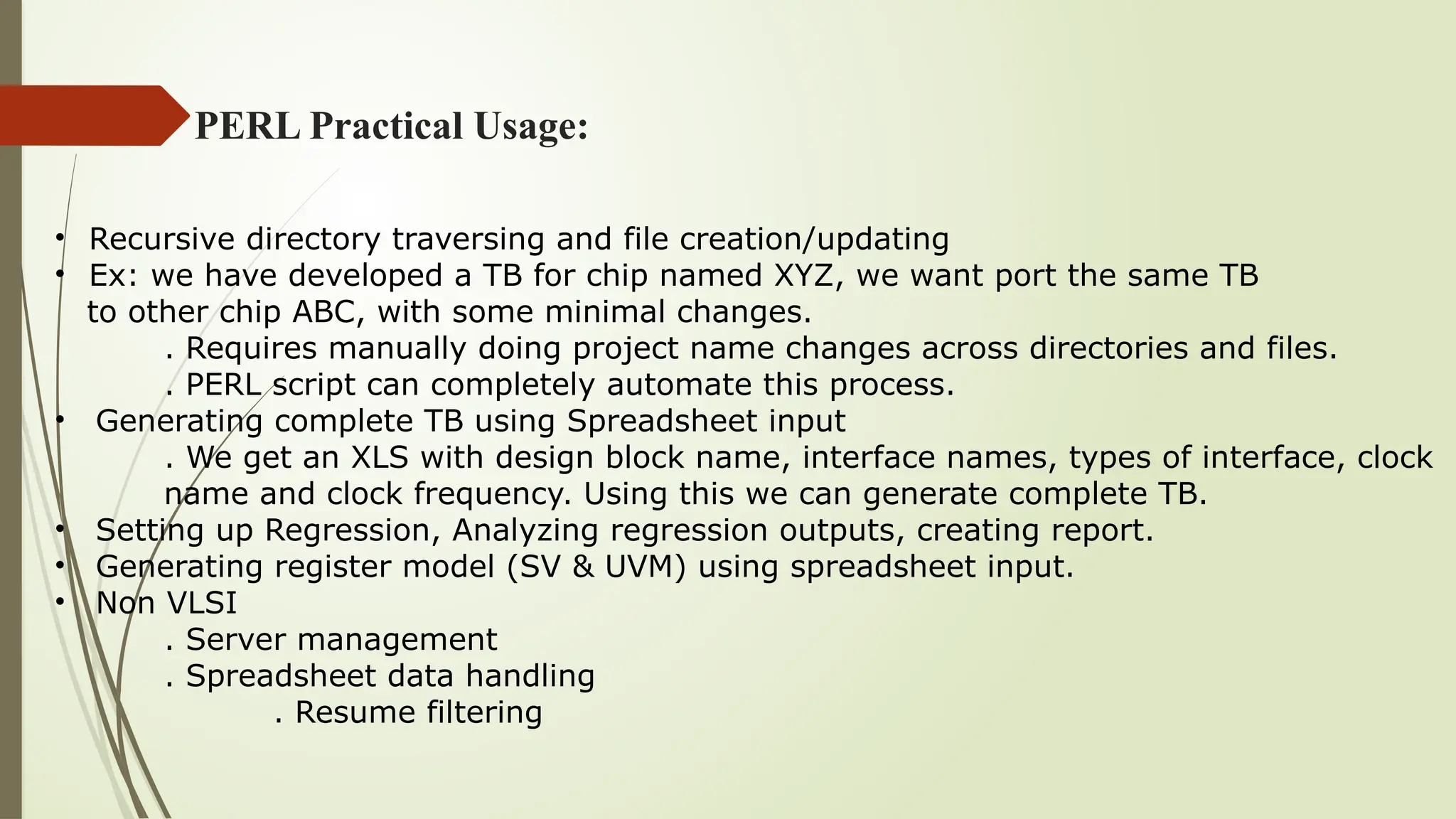 PERL Practical Usage:
• Recursive directory traversing and file creation/updating
• Ex: we have developed a TB for chip named XYZ, we want port the same TB
to other chip ABC, with some minimal changes.
. Requires manually doing project name changes across directories and files.
. PERL script can completely automate this process.
• Generating complete TB using Spreadsheet input
. We get an XLS with design block name, interface names, types of interface, clock
name and clock frequency. Using this we can generate complete TB.
• Setting up Regression, Analyzing regression outputs, creating report.
• Generating register model (SV & UVM) using spreadsheet input.
• Non VLSI
. Server management
. Spreadsheet data handling
. Resume filtering
 