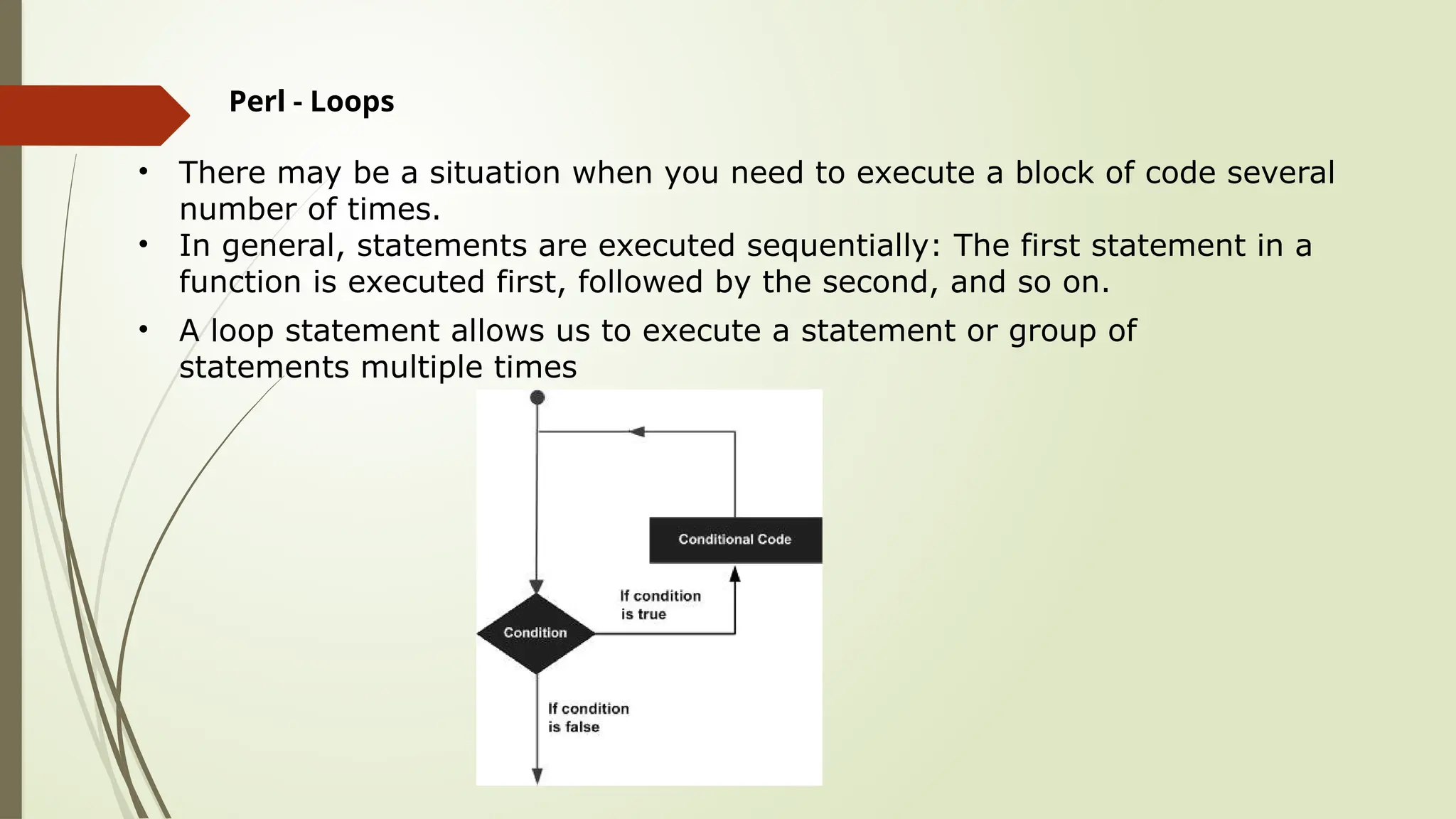 Perl - Loops
• There may be a situation when you need to execute a block of code several
number of times.
• In general, statements are executed sequentially: The first statement in a
function is executed first, followed by the second, and so on.
• A loop statement allows us to execute a statement or group of
statements multiple times
 
