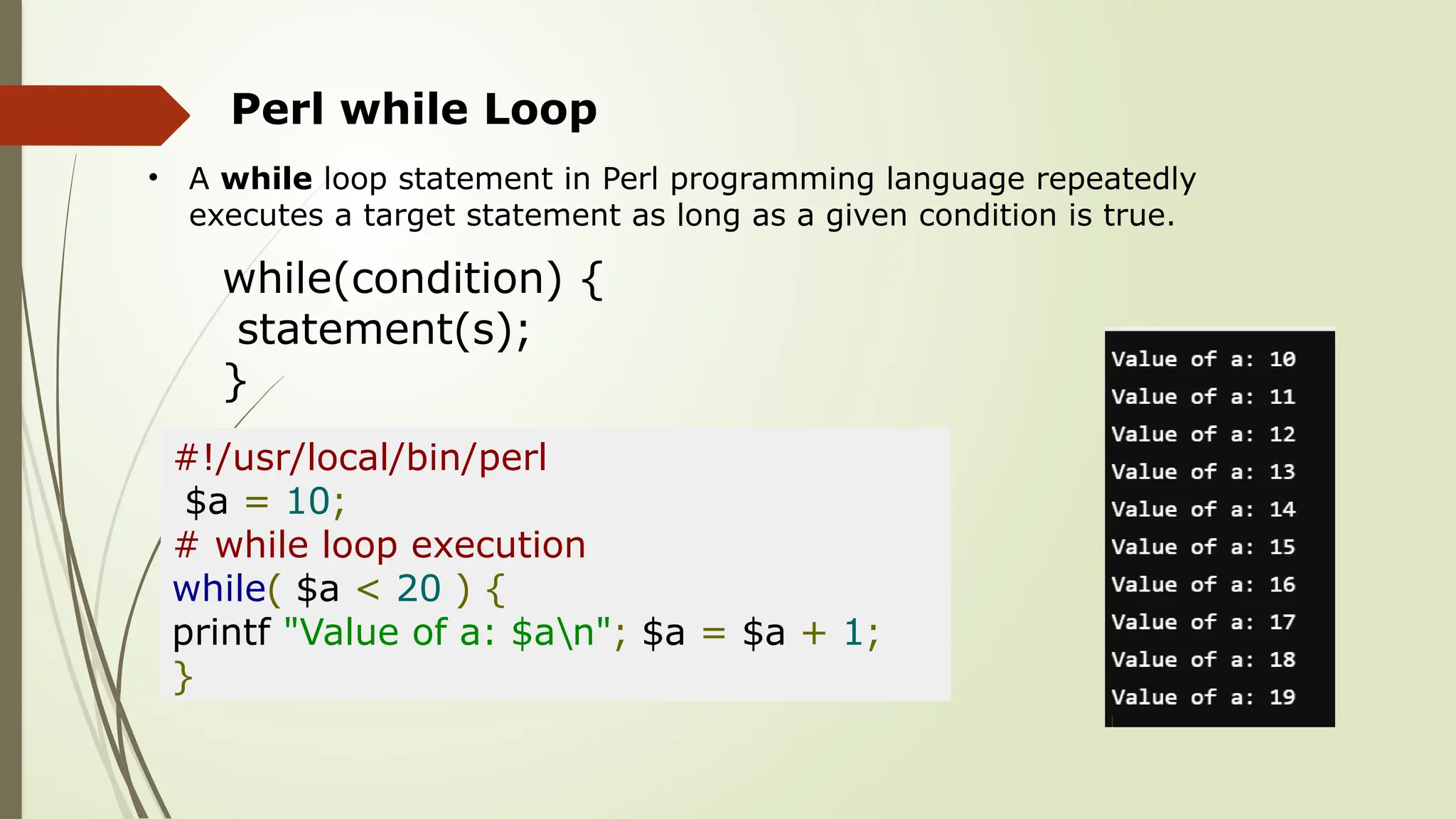 Perl while Loop
• A while loop statement in Perl programming language repeatedly
executes a target statement as long as a given condition is true.
while(condition) {
statement(s);
}
#!/usr/local/bin/perl
$a = 10;
# while loop execution
while( $a < 20 ) {
printf "Value of a: $an"; $a = $a + 1;
}
 