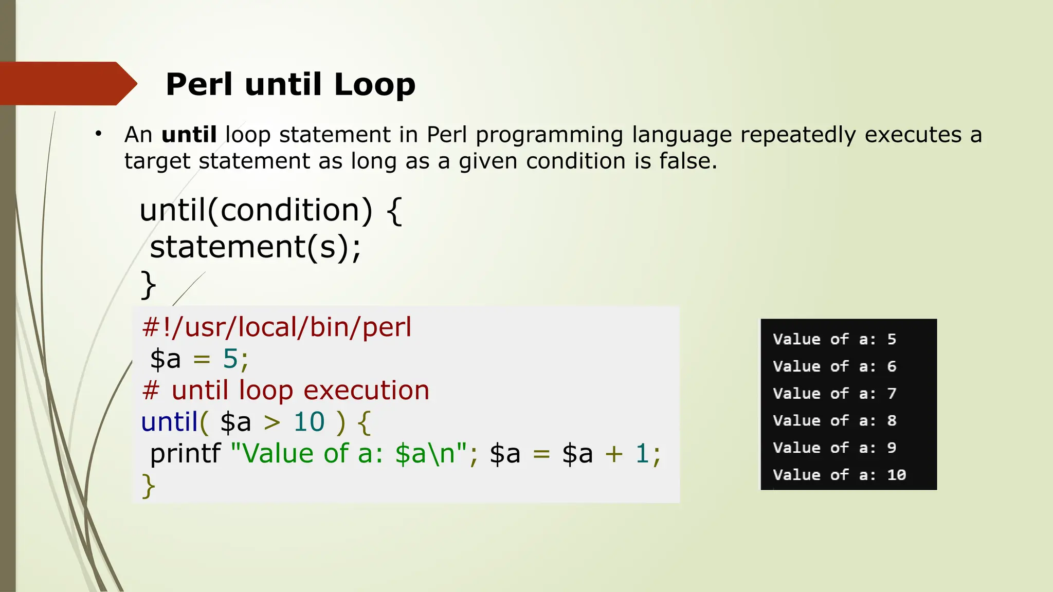Perl until Loop
• An until loop statement in Perl programming language repeatedly executes a
target statement as long as a given condition is false.
until(condition) {
statement(s);
}
#!/usr/local/bin/perl
$a = 5;
# until loop execution
until( $a > 10 ) {
printf "Value of a: $an"; $a = $a + 1;
}
 