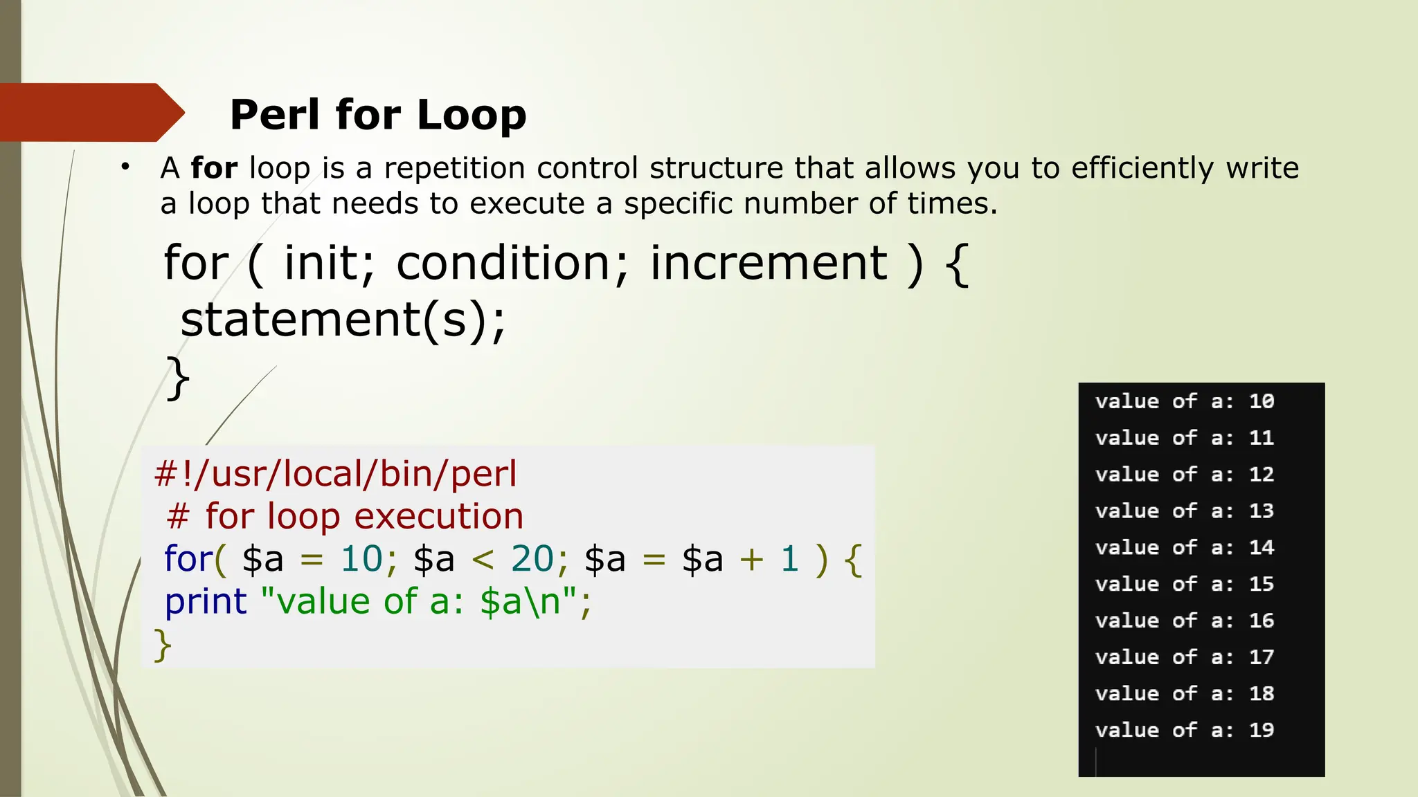 Perl for Loop
• A for loop is a repetition control structure that allows you to efficiently write
a loop that needs to execute a specific number of times.
for ( init; condition; increment ) {
statement(s);
}
#!/usr/local/bin/perl
# for loop execution
for( $a = 10; $a < 20; $a = $a + 1 ) {
print "value of a: $an";
}
 