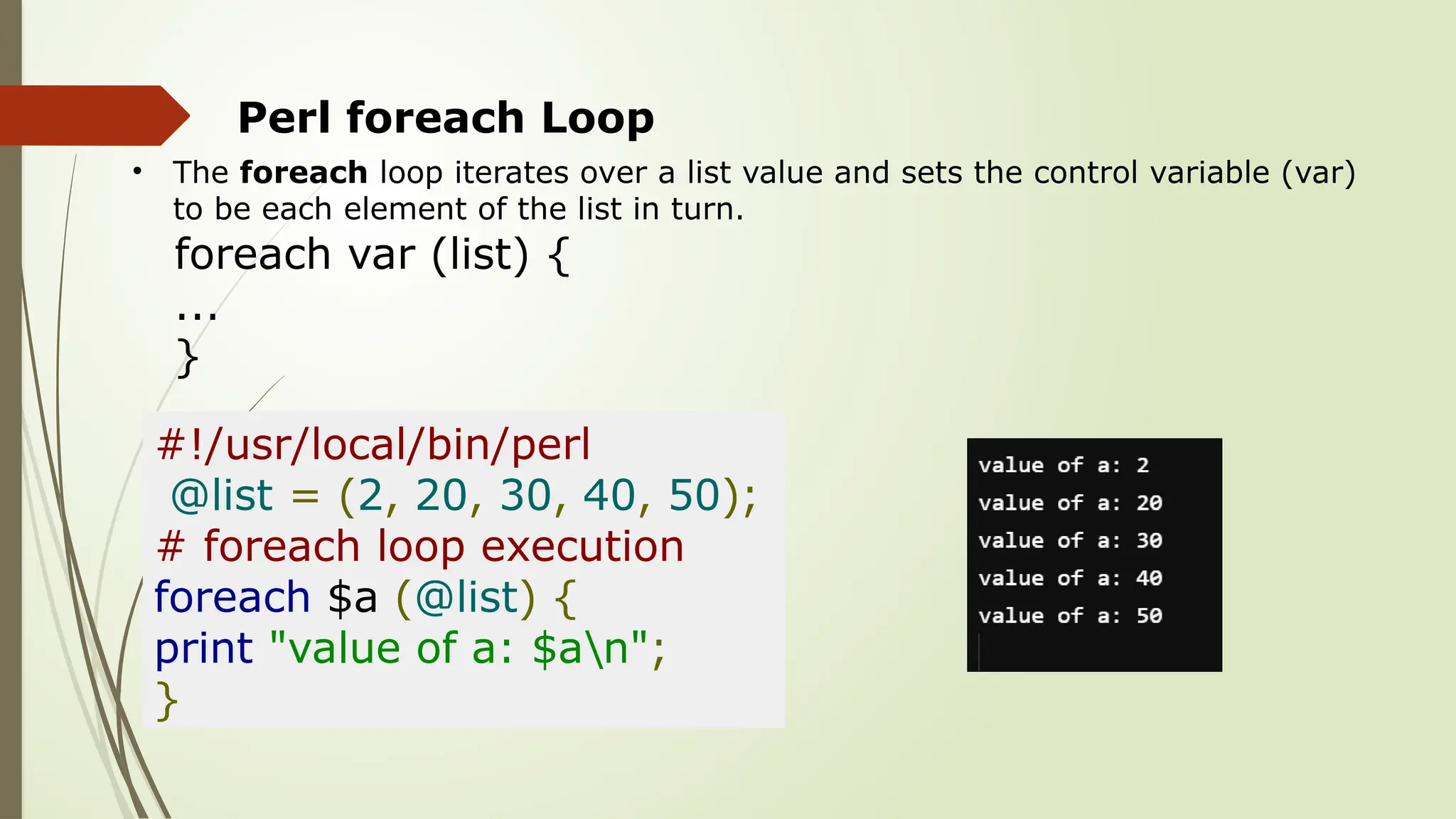 Perl foreach Loop
• The foreach loop iterates over a list value and sets the control variable (var)
to be each element of the list in turn.
foreach var (list) {
...
}
#!/usr/local/bin/perl
@list = (2, 20, 30, 40, 50);
# foreach loop execution
foreach $a (@list) {
print "value of a: $an";
}
 