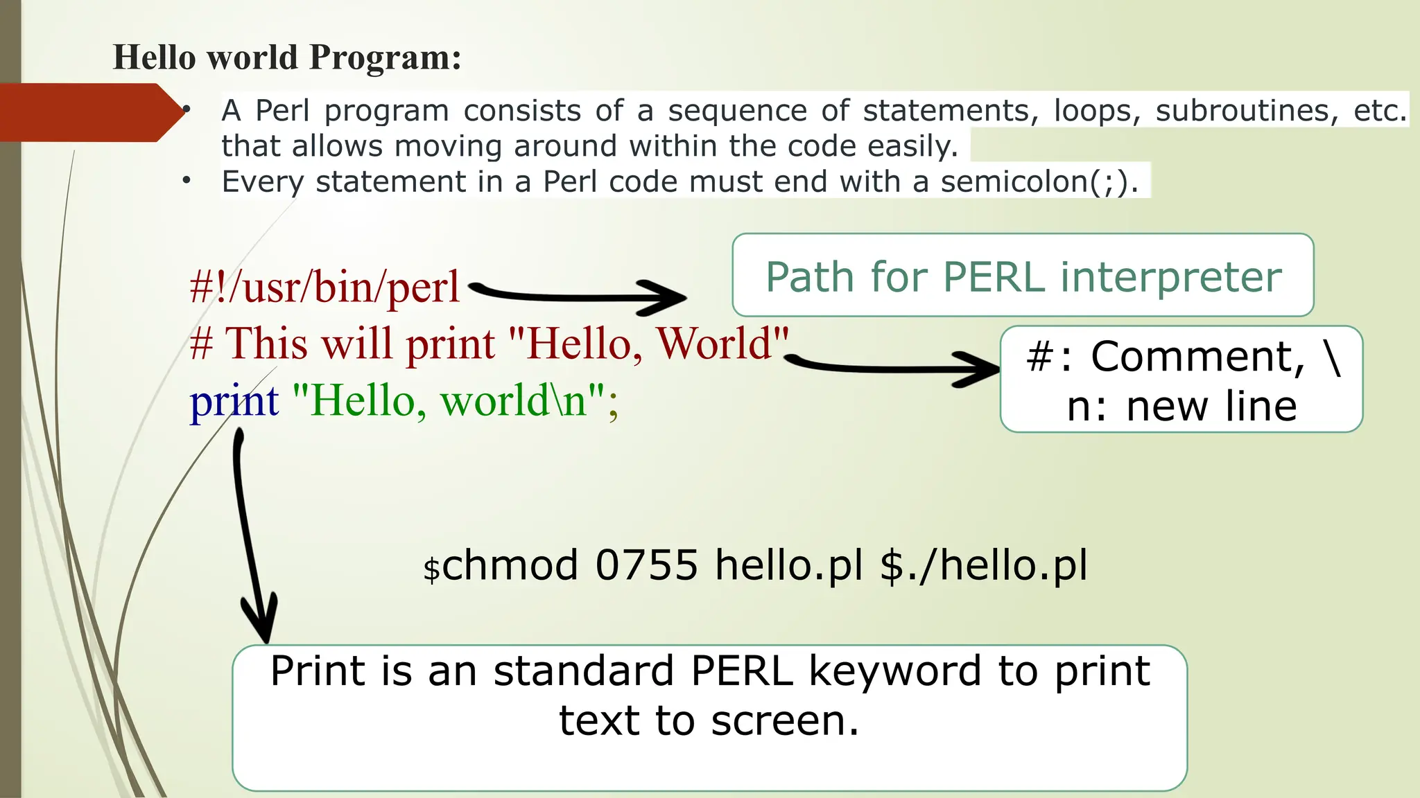 Hello world Program:
#!/usr/bin/perl
# This will print "Hello, World"
print "Hello, worldn";
Path for PERL interpreter
#: Comment, 
n: new line
Print is an standard PERL keyword to print
text to screen.
• A Perl program consists of a sequence of statements, loops, subroutines, etc.
that allows moving around within the code easily.
• Every statement in a Perl code must end with a semicolon(;).
$chmod 0755 hello.pl $./hello.pl
 