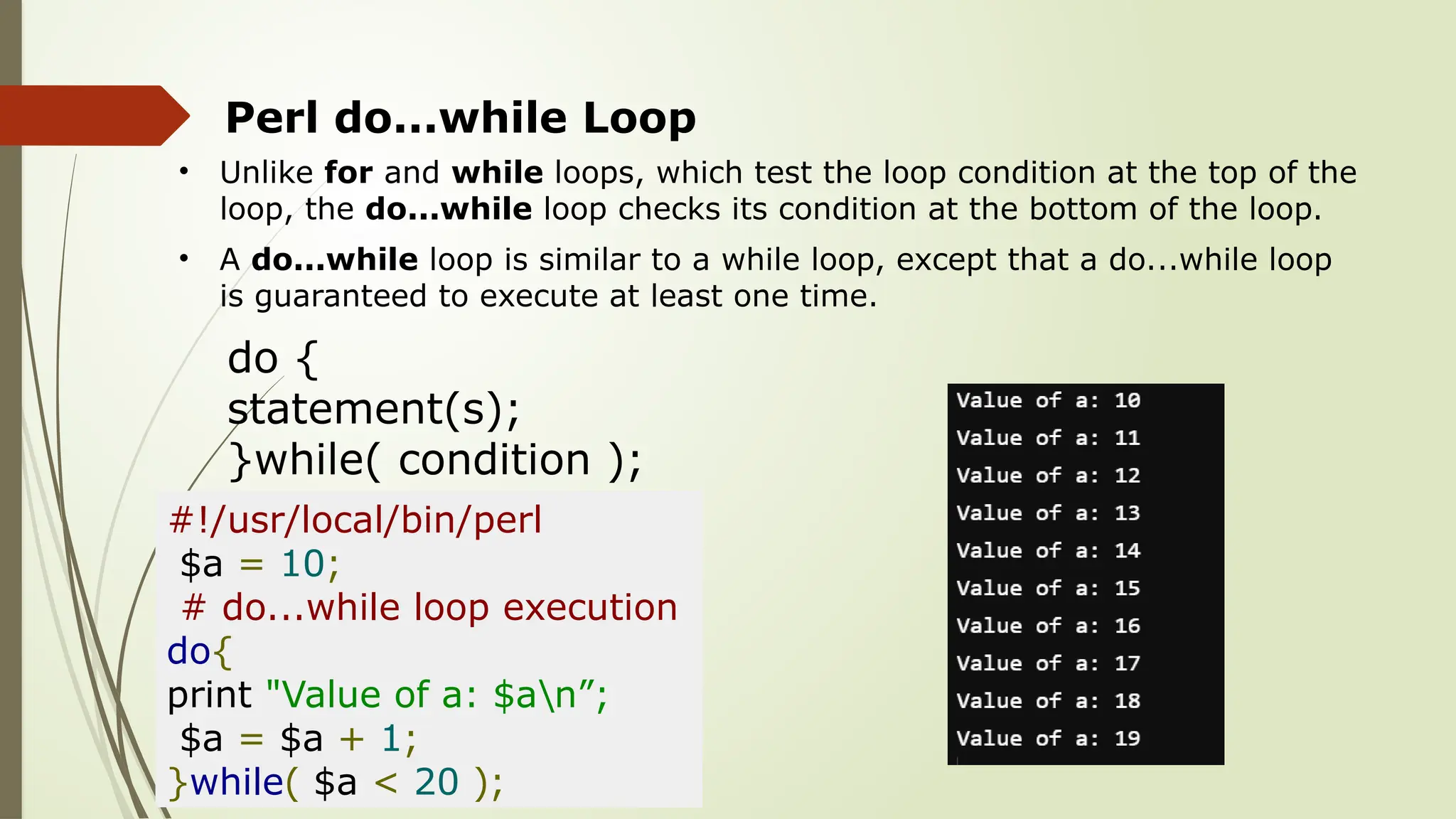 Perl do...while Loop
• Unlike for and while loops, which test the loop condition at the top of the
loop, the do...while loop checks its condition at the bottom of the loop.
• A do...while loop is similar to a while loop, except that a do...while loop
is guaranteed to execute at least one time.
do {
statement(s);
}while( condition );
#!/usr/local/bin/perl
$a = 10;
# do...while loop execution
do{
print "Value of a: $an”;
$a = $a + 1;
}while( $a < 20 );
 