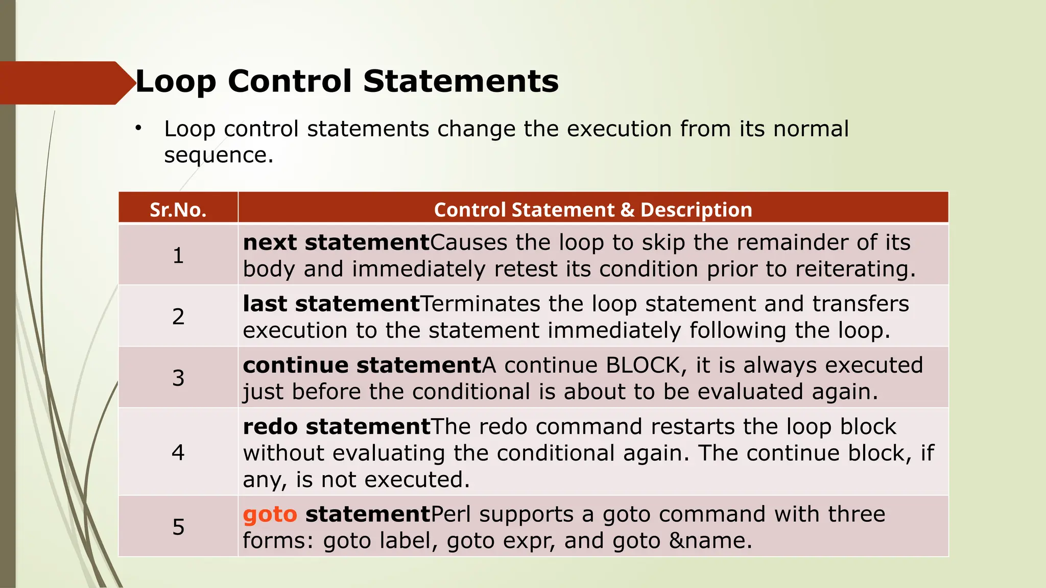 Loop Control Statements
Sr.No. Control Statement & Description
1
next statementCauses the loop to skip the remainder of its
body and immediately retest its condition prior to reiterating.
2
last statementTerminates the loop statement and transfers
execution to the statement immediately following the loop.
3
continue statementA continue BLOCK, it is always executed
just before the conditional is about to be evaluated again.
4
redo statementThe redo command restarts the loop block
without evaluating the conditional again. The continue block, if
any, is not executed.
5
goto statementPerl supports a goto command with three
forms: goto label, goto expr, and goto &name.
• Loop control statements change the execution from its normal
sequence.
 