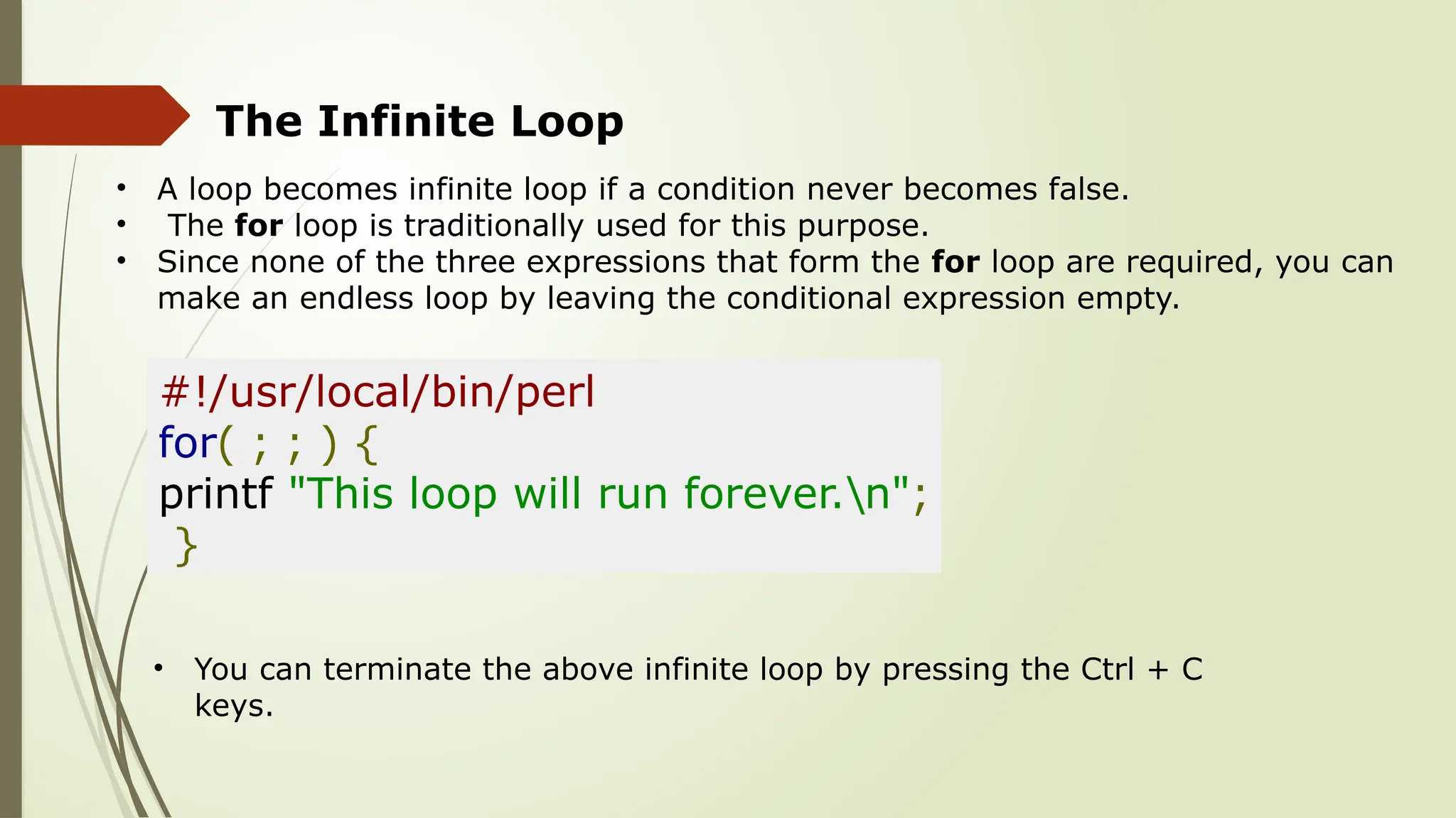 The Infinite Loop
• A loop becomes infinite loop if a condition never becomes false.
• The for loop is traditionally used for this purpose.
• Since none of the three expressions that form the for loop are required, you can
make an endless loop by leaving the conditional expression empty.
#!/usr/local/bin/perl
for( ; ; ) {
printf "This loop will run forever.n";
}
• You can terminate the above infinite loop by pressing the Ctrl + C
keys.
 