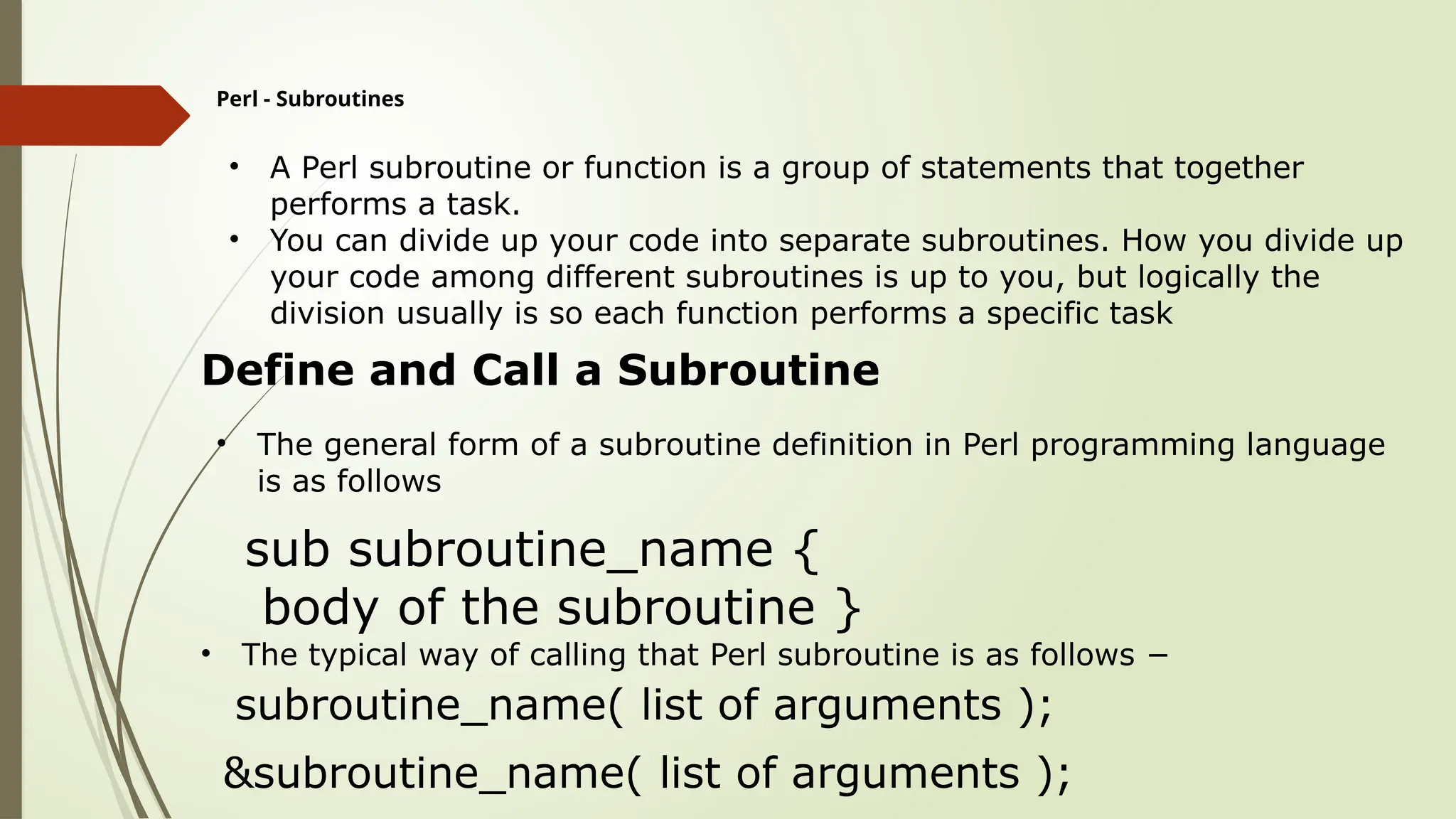 Perl - Subroutines
• A Perl subroutine or function is a group of statements that together
performs a task.
• You can divide up your code into separate subroutines. How you divide up
your code among different subroutines is up to you, but logically the
division usually is so each function performs a specific task
Define and Call a Subroutine
• The general form of a subroutine definition in Perl programming language
is as follows
sub subroutine_name {
body of the subroutine }
• The typical way of calling that Perl subroutine is as follows −
subroutine_name( list of arguments );
&subroutine_name( list of arguments );
 