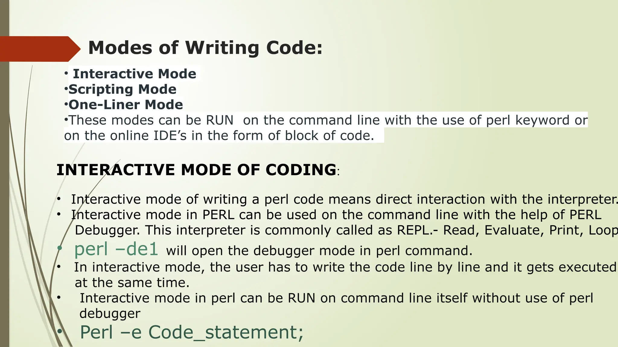 Modes of Writing Code:
• Interactive Mode
•Scripting Mode
•One-Liner Mode
•These modes can be RUN on the command line with the use of perl keyword or
on the online IDE’s in the form of block of code.
INTERACTIVE MODE OF CODING:
• Interactive mode of writing a perl code means direct interaction with the interpreter.
• Interactive mode in PERL can be used on the command line with the help of PERL
Debugger. This interpreter is commonly called as REPL.- Read, Evaluate, Print, Loop
• perl –de1 will open the debugger mode in perl command.
• In interactive mode, the user has to write the code line by line and it gets executed
at the same time.
• Interactive mode in perl can be RUN on command line itself without use of perl
debugger
• Perl –e Code_statement;
 