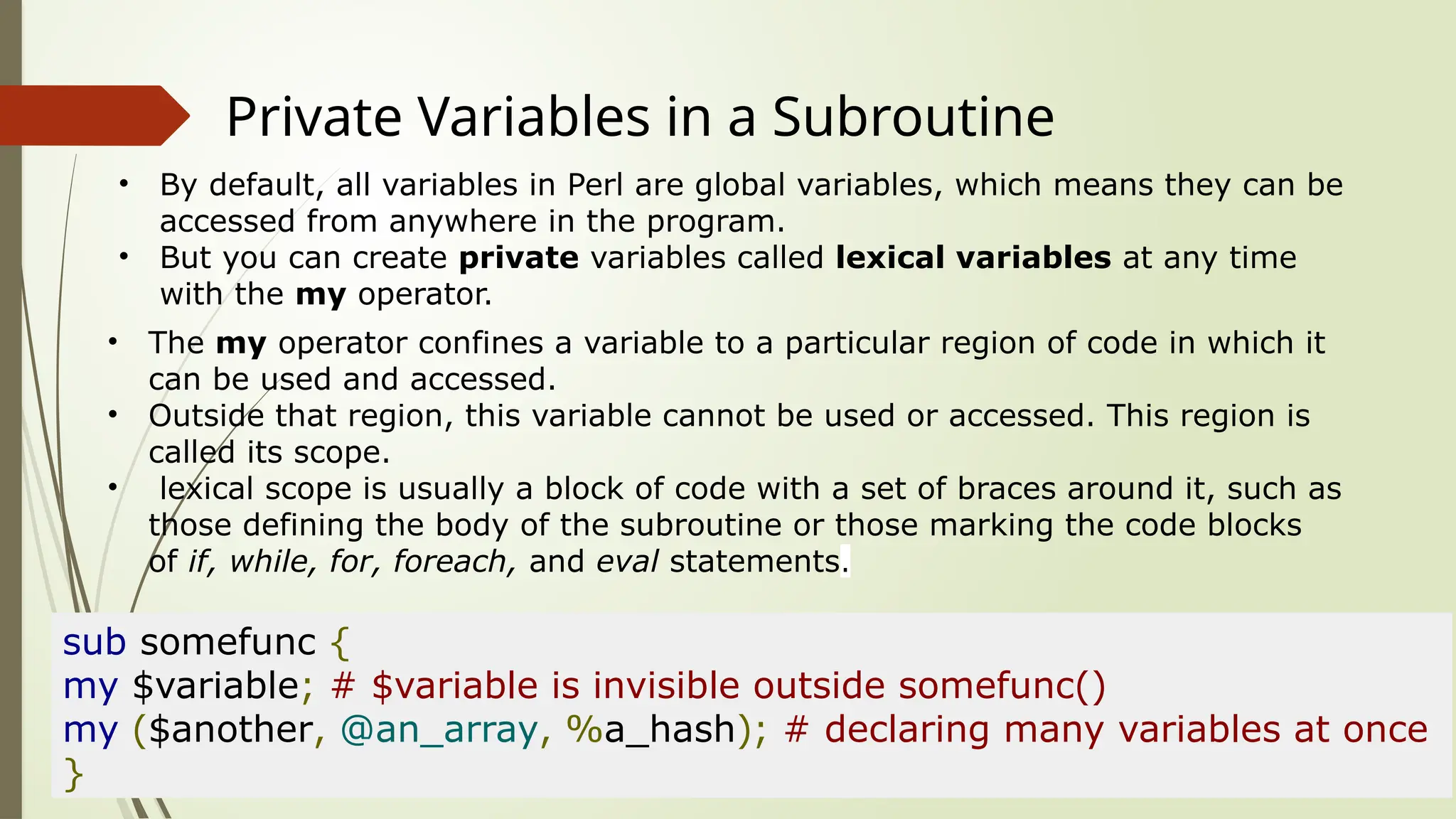 Private Variables in a Subroutine
• By default, all variables in Perl are global variables, which means they can be
accessed from anywhere in the program.
• But you can create private variables called lexical variables at any time
with the my operator.
• The my operator confines a variable to a particular region of code in which it
can be used and accessed.
• Outside that region, this variable cannot be used or accessed. This region is
called its scope.
• lexical scope is usually a block of code with a set of braces around it, such as
those defining the body of the subroutine or those marking the code blocks
of if, while, for, foreach, and eval statements.
sub somefunc {
my $variable; # $variable is invisible outside somefunc()
my ($another, @an_array, %a_hash); # declaring many variables at once
}
 