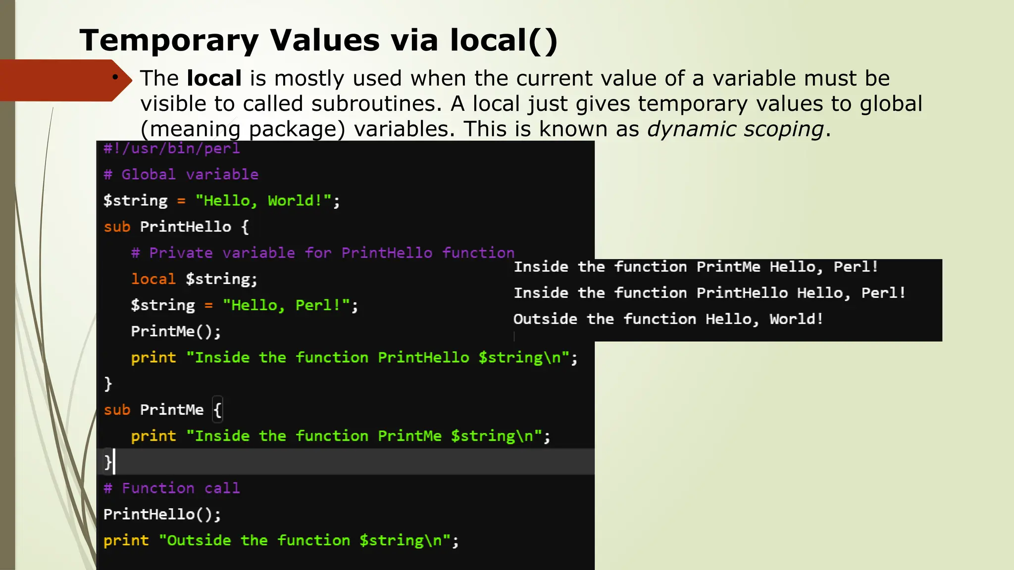 Temporary Values via local()
• The local is mostly used when the current value of a variable must be
visible to called subroutines. A local just gives temporary values to global
(meaning package) variables. This is known as dynamic scoping.
 