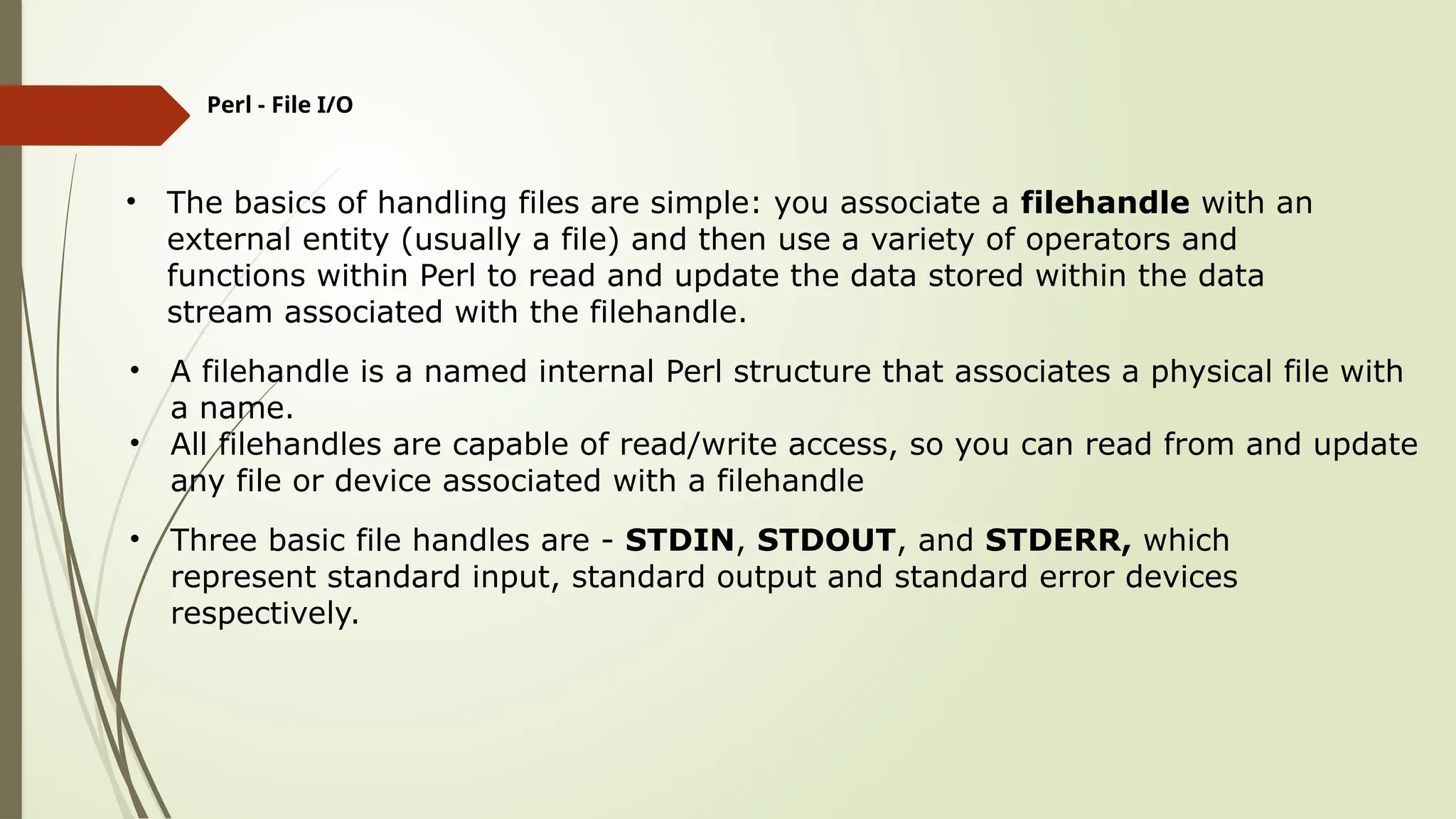 Perl - File I/O
• The basics of handling files are simple: you associate a filehandle with an
external entity (usually a file) and then use a variety of operators and
functions within Perl to read and update the data stored within the data
stream associated with the filehandle.
• A filehandle is a named internal Perl structure that associates a physical file with
a name.
• All filehandles are capable of read/write access, so you can read from and update
any file or device associated with a filehandle
• Three basic file handles are - STDIN, STDOUT, and STDERR, which
represent standard input, standard output and standard error devices
respectively.
 