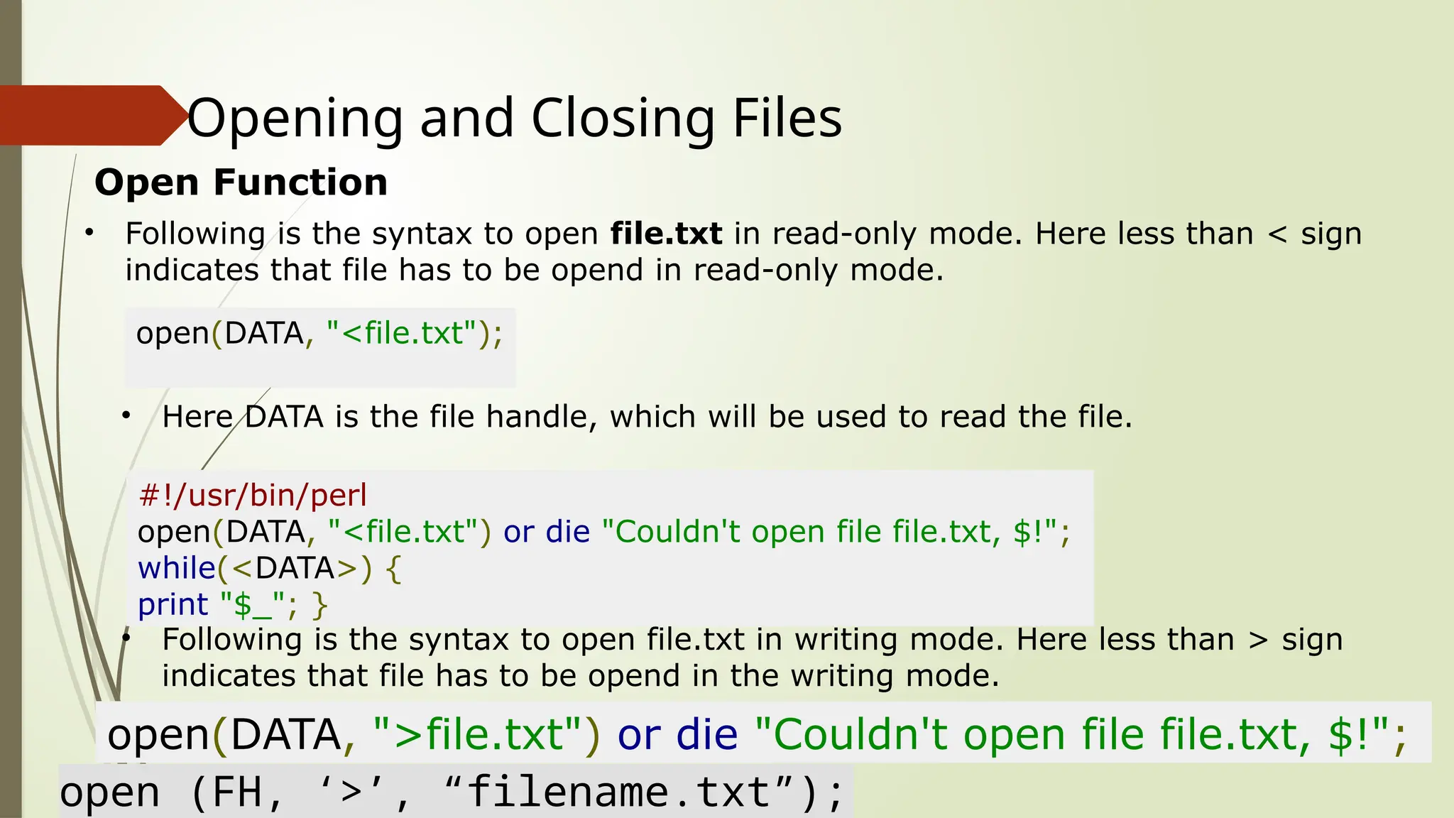 Opening and Closing Files
Open Function
• Following is the syntax to open file.txt in read-only mode. Here less than < sign
indicates that file has to be opend in read-only mode.
open(DATA, "<file.txt");
• Here DATA is the file handle, which will be used to read the file.
#!/usr/bin/perl
open(DATA, "<file.txt") or die "Couldn't open file file.txt, $!";
while(<DATA>) {
print "$_"; }
• Following is the syntax to open file.txt in writing mode. Here less than > sign
indicates that file has to be opend in the writing mode.
open(DATA, ">file.txt") or die "Couldn't open file file.txt, $!";
open (FH, ‘>’, “filename.txt”);
 