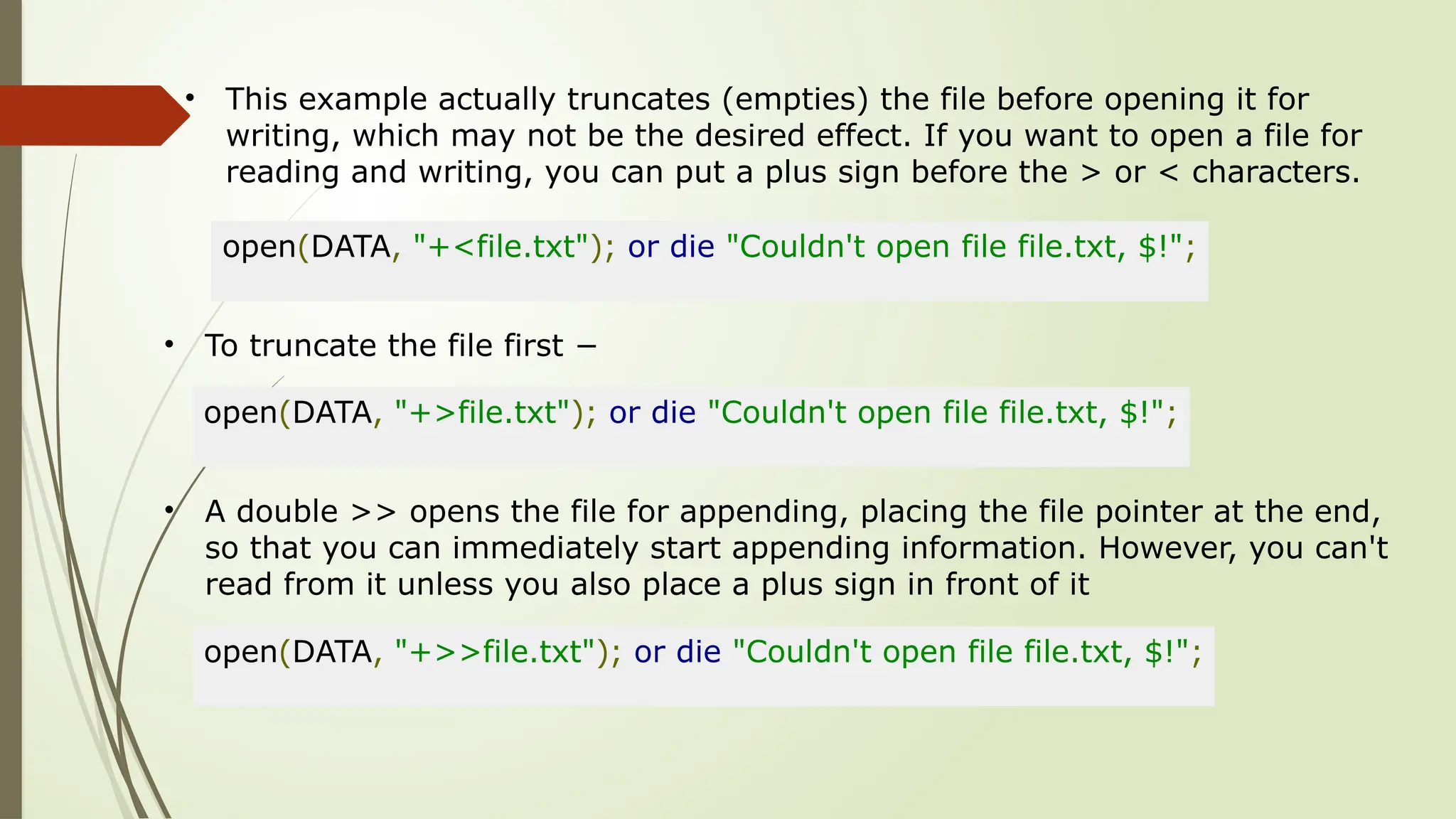 • This example actually truncates (empties) the file before opening it for
writing, which may not be the desired effect. If you want to open a file for
reading and writing, you can put a plus sign before the > or < characters.
open(DATA, "+<file.txt"); or die "Couldn't open file file.txt, $!";
• To truncate the file first −
open(DATA, "+>file.txt"); or die "Couldn't open file file.txt, $!";
• A double >> opens the file for appending, placing the file pointer at the end,
so that you can immediately start appending information. However, you can't
read from it unless you also place a plus sign in front of it
open(DATA, "+>>file.txt"); or die "Couldn't open file file.txt, $!";
 