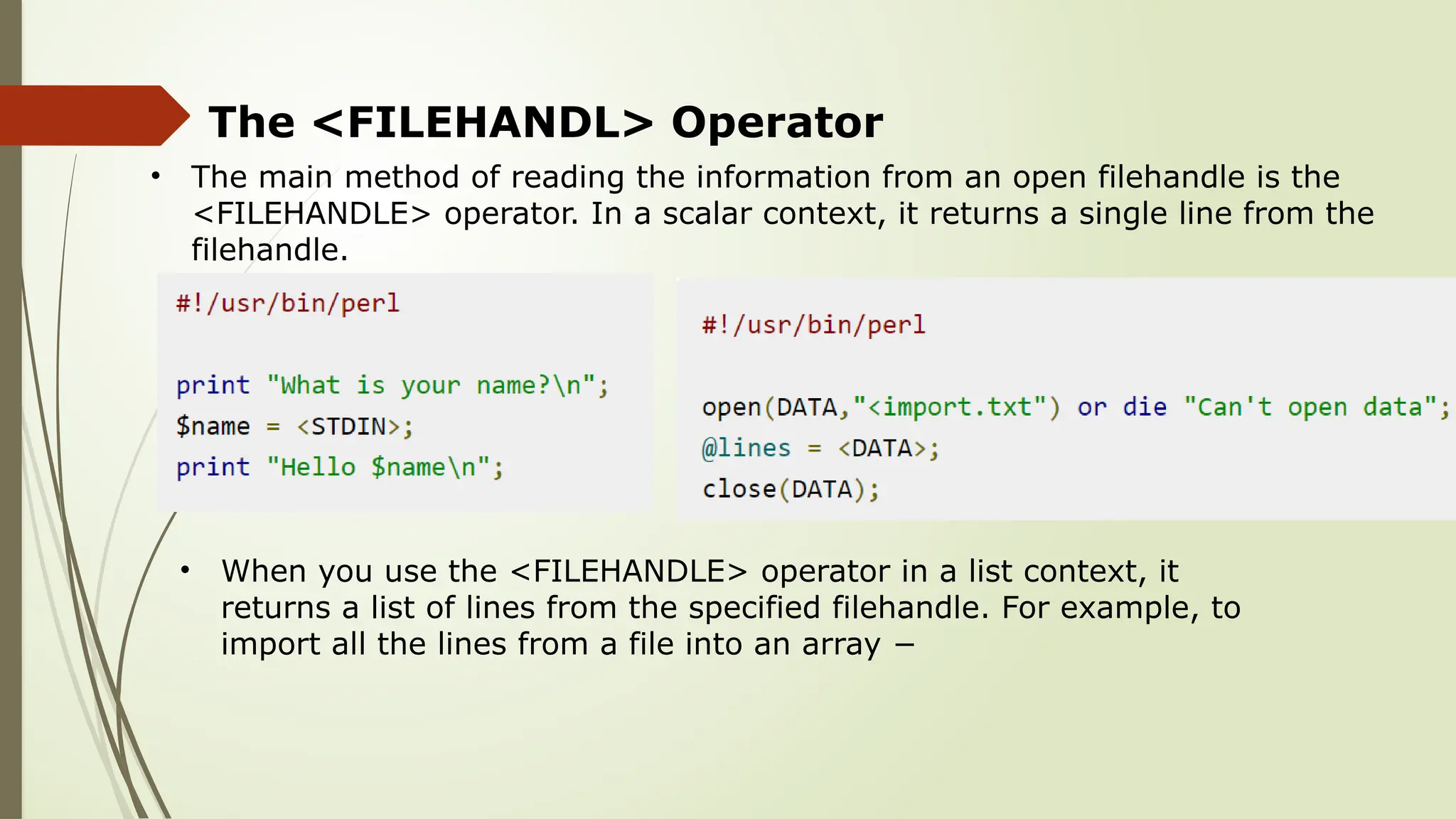 The <FILEHANDL> Operator
• The main method of reading the information from an open filehandle is the
<FILEHANDLE> operator. In a scalar context, it returns a single line from the
filehandle.
• When you use the <FILEHANDLE> operator in a list context, it
returns a list of lines from the specified filehandle. For example, to
import all the lines from a file into an array −
 